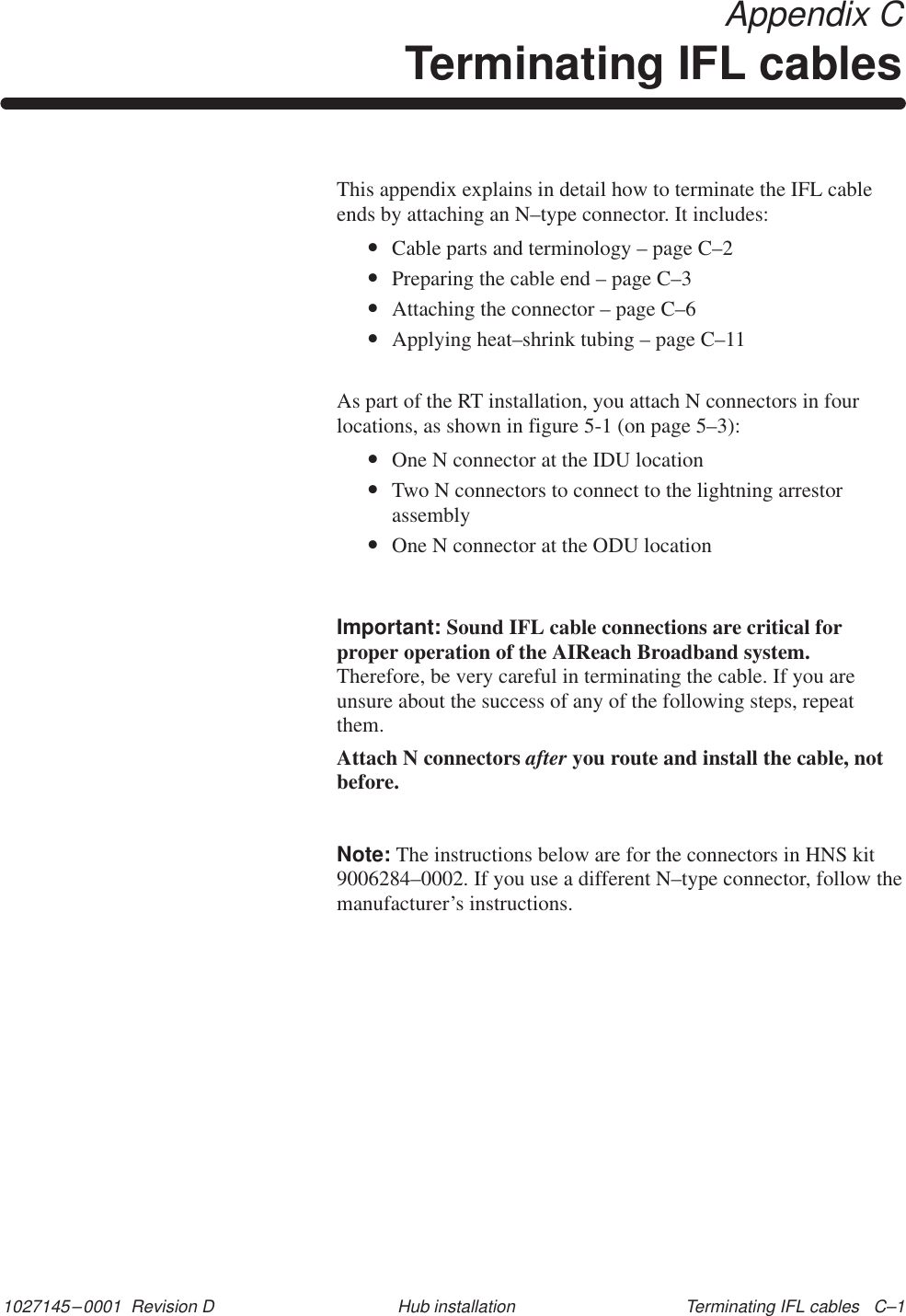 1027145–0001  Revision D Terminating IFL cables   C–1Hub installation Appendix CTerminating IFL cablesThis appendix explains in detail how to terminate the IFL cableends by attaching an N–type connector. It includes:•Cable parts and terminology – page C–2•Preparing the cable end – page C–3•Attaching the connector – page C–6•Applying heat–shrink tubing – page C–11As part of the RT installation, you attach N connectors in fourlocations, as shown in figure 5-1 (on page 5–3):•One N connector at the IDU location•Two N connectors to connect to the lightning arrestorassembly•One N connector at the ODU locationImportant: Sound IFL cable connections are critical forproper operation of the AIReach Broadband system.Therefore, be very careful in terminating the cable. If you areunsure about the success of any of the following steps, repeatthem.Attach N connectors after you route and install the cable, notbefore.Note: The instructions below are for the connectors in HNS kit9006284–0002. If you use a different N–type connector, follow themanufacturer’s instructions.