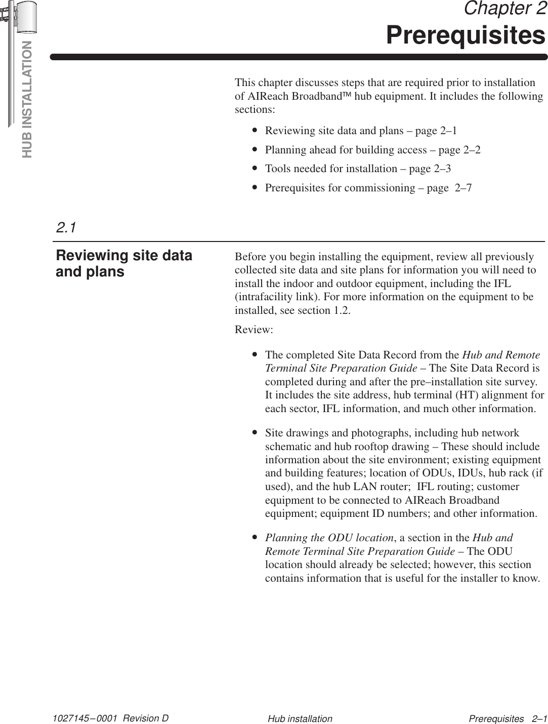 HUB INSTALLATION1027145–0001  Revision D Prerequisites   2–1Hub installation Chapter 2PrerequisitesThis chapter discusses steps that are required prior to installationof AIReach Broadbandhub equipment. It includes the followingsections:•Reviewing site data and plans – page 2–1•Planning ahead for building access – page 2–2•Tools needed for installation – page 2–3•Prerequisites for commissioning – page  2–7Before you begin installing the equipment, review all previouslycollected site data and site plans for information you will need toinstall the indoor and outdoor equipment, including the IFL(intrafacility link). For more information on the equipment to beinstalled, see section 1.2.Review:•The completed Site Data Record from the Hub and RemoteTerminal Site Preparation Guide – The Site Data Record iscompleted during and after the pre–installation site survey.It includes the site address, hub terminal (HT) alignment foreach sector, IFL information, and much other information.•Site drawings and photographs, including hub networkschematic and hub rooftop drawing – These should includeinformation about the site environment; existing equipmentand building features; location of ODUs, IDUs, hub rack (ifused), and the hub LAN router;  IFL routing; customerequipment to be connected to AIReach Broadbandequipment; equipment ID numbers; and other information.•Planning the ODU location, a section in the Hub andRemote Terminal Site Preparation Guide – The ODUlocation should already be selected; however, this sectioncontains information that is useful for the installer to know.2.1Reviewing site dataand plans