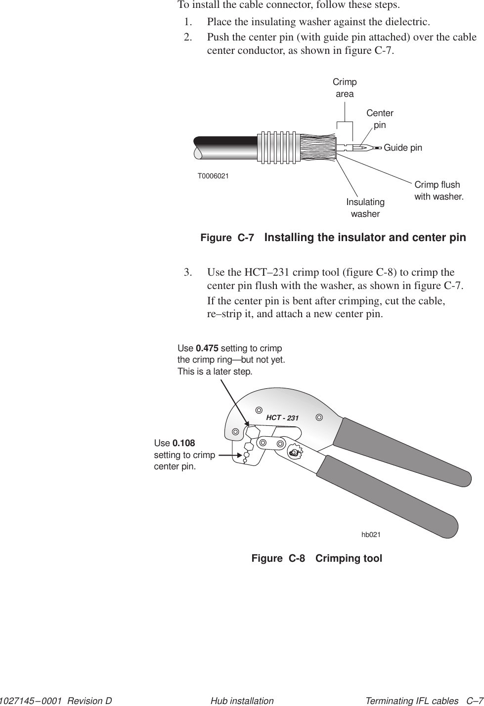 1027145–0001  Revision D Terminating IFL cables   C–7Hub installationTo install the cable connector, follow these steps.1. Place the insulating washer against the dielectric.2. Push the center pin (with guide pin attached) over the cablecenter conductor, as shown in figure C-7.Figure  C-7 Installing the insulator and center pinT0006021CrimpareaCenterpinGuide pinCrimp flushwith washer.Insulatingwasher3. Use the HCT–231 crimp tool (figure C-8) to crimp thecenter pin flush with the washer, as shown in figure C-7.If the center pin is bent after crimping, cut the cable,re–strip it, and attach a new center pin.HCT - 231Usesetting to crimpcenter pin.0.108Use setting to crimpthe crimp ring0.475—but not yet.This is a later step.hb021Figure  C-8 Crimping tool