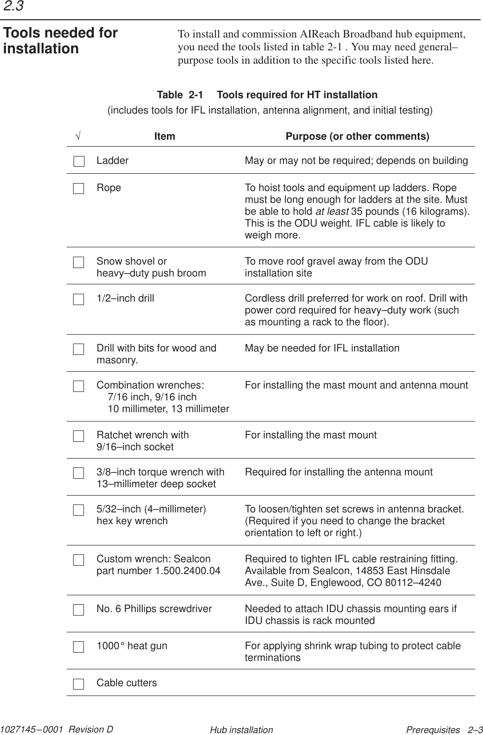 1027145–0001  Revision D Prerequisites   2–3Hub installationTo install and commission AIReach Broadband hub equipment,you need the tools listed in table 2-1 . You may need general–purpose tools in addition to the specific tools listed here.Table  2-1  Tools required for HT installation  (includes tools for IFL installation, antenna alignment, and initial testing)√Item Purpose (or other comments)Ladder May or may not be required; depends on buildingRope To hoist tools and equipment up ladders. Ropemust be long enough for ladders at the site. Mustbe able to hold at least 35 pounds (16 kilograms).This is the ODU weight. IFL cable is likely toweigh more.Snow shovel or heavy–duty push broom To move roof gravel away from the ODUinstallation site1/2–inch drill Cordless drill preferred for work on roof. Drill withpower cord required for heavy–duty work (suchas mounting a rack to the floor).Drill with bits for wood andmasonry. May be needed for IFL installationCombination wrenches:7/16 inch, 9/16 inch10 millimeter, 13 millimeterFor installing the mast mount and antenna mountRatchet wrench with9/16–inch socket For installing the mast mount3/8–inch torque wrench with13–millimeter deep socket Required for installing the antenna mount5/32–inch (4–millimeter) hex key wrench To loosen/tighten set screws in antenna bracket.(Required if you need to change the bracketorientation to left or right.)Custom wrench: Sealcon part number 1.500.2400.04 Required to tighten IFL cable restraining fitting.Available from Sealcon, 14853 East HinsdaleAve., Suite D, Englewood, CO 80112–4240No. 6 Phillips screwdriver Needed to attach IDU chassis mounting ears ifIDU chassis is rack mounted1000° heat gun For applying shrink wrap tubing to protect cableterminationsCable cutters2.3Tools needed forinstallation