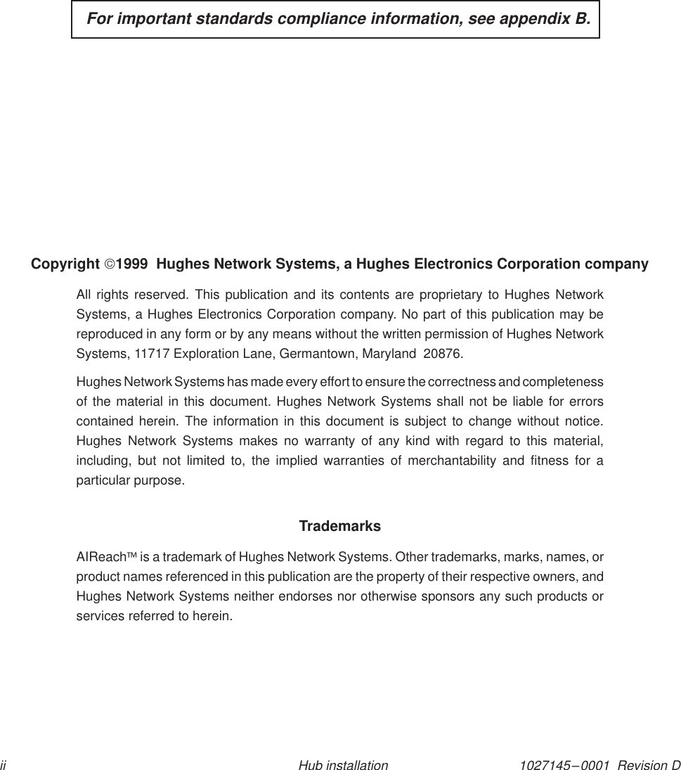 1027145–0001  Revision Dii Hub installation  For important standards compliance information, see appendix B.Copyright 1999  Hughes Network Systems, a Hughes Electronics Corporation companyAll rights reserved. This publication and its contents are proprietary to Hughes NetworkSystems, a Hughes Electronics Corporation company. No part of this publication may bereproduced in any form or by any means without the written permission of Hughes NetworkSystems, 11717 Exploration Lane, Germantown, Maryland  20876.Hughes Network Systems has made every effort to ensure the correctness and completenessof the material in this document. Hughes Network Systems shall not be liable for errorscontained herein. The information in this document is subject to change without notice.Hughes Network Systems makes no warranty of any kind with regard to this material,including, but not limited to, the implied warranties of merchantability and fitness for aparticular purpose.TrademarksAIReach is a trademark of Hughes Network Systems. Other trademarks, marks, names, orproduct names referenced in this publication are the property of their respective owners, andHughes Network Systems neither endorses nor otherwise sponsors any such products orservices referred to herein.