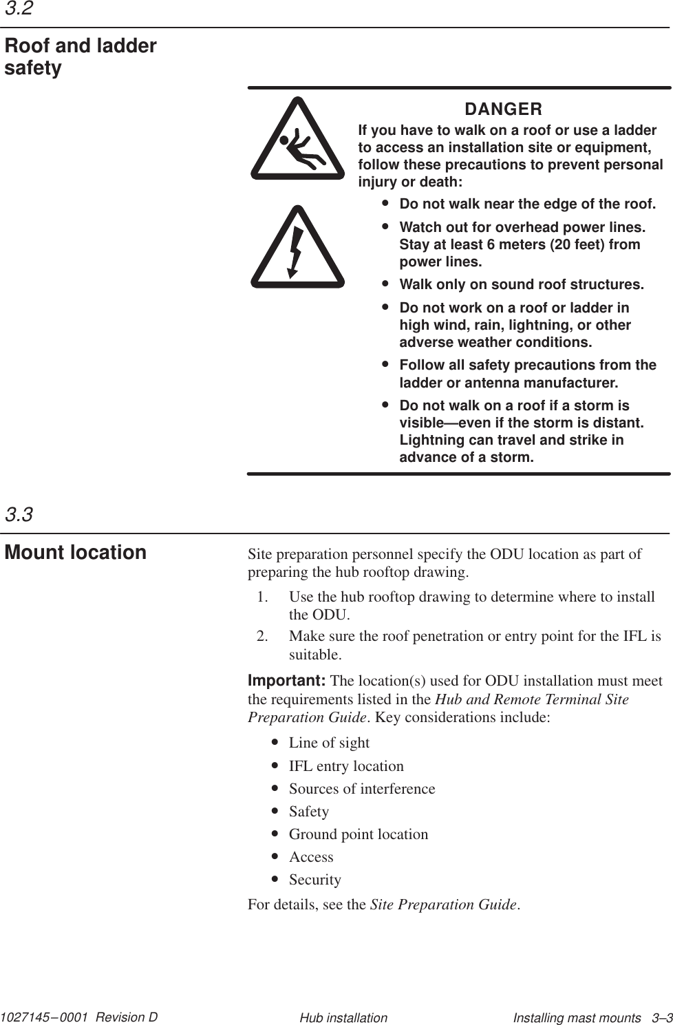 1027145–0001  Revision D Installing mast mounts   3–3Hub installationDANGERIf you have to walk on a roof or use a ladderto access an installation site or equipment,follow these precautions to prevent personalinjury or death:•Do not walk near the edge of the roof.•Watch out for overhead power lines.Stay at least 6 meters (20 feet) frompower lines.•Walk only on sound roof structures.•Do not work on a roof or ladder inhigh wind, rain, lightning, or otheradverse weather conditions.•Follow all safety precautions from theladder or antenna manufacturer.•Do not walk on a roof if a storm isvisible—even if the storm is distant.Lightning can travel and strike inadvance of a storm.Site preparation personnel specify the ODU location as part ofpreparing the hub rooftop drawing.1. Use the hub rooftop drawing to determine where to installthe ODU.2. Make sure the roof penetration or entry point for the IFL issuitable.Important: The location(s) used for ODU installation must meetthe requirements listed in the Hub and Remote Terminal SitePreparation Guide. Key considerations include:•Line of sight•IFL entry location•Sources of interference•Safety•Ground point location•Access•SecurityFor details, see the Site Preparation Guide.3.2Roof and laddersafety3.3Mount location