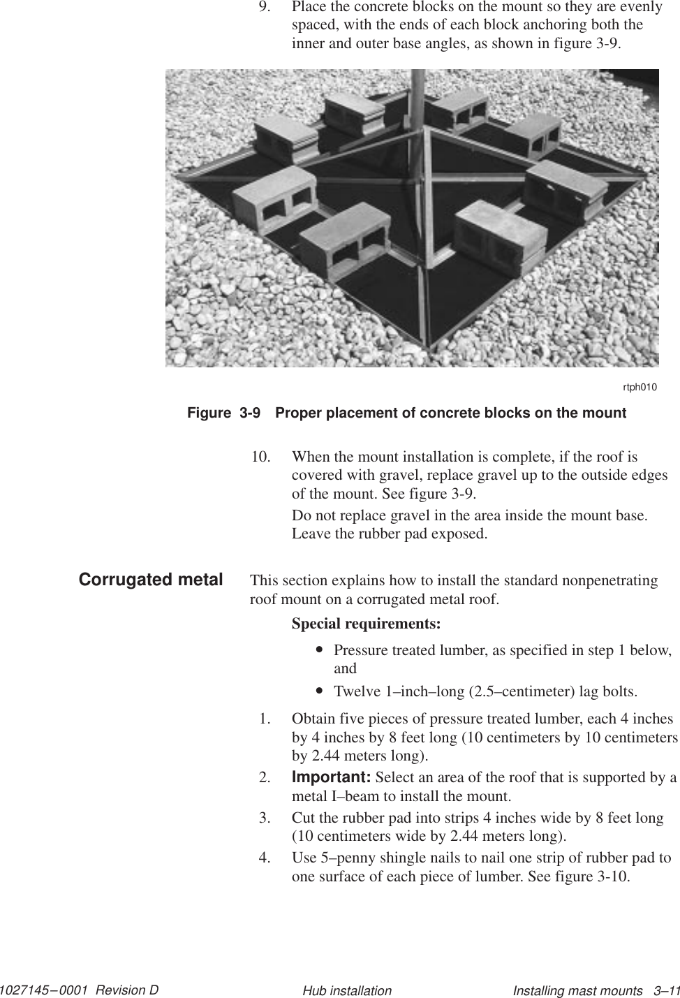 1027145–0001  Revision D Installing mast mounts   3–11Hub installation9. Place the concrete blocks on the mount so they are evenlyspaced, with the ends of each block anchoring both theinner and outer base angles, as shown in figure 3-9.Figure  3-9 Proper placement of concrete blocks on the mountrtph01010. When the mount installation is complete, if the roof iscovered with gravel, replace gravel up to the outside edgesof the mount. See figure 3-9.Do not replace gravel in the area inside the mount base.Leave the rubber pad exposed.This section explains how to install the standard nonpenetratingroof mount on a corrugated metal roof.Special requirements:•Pressure treated lumber, as specified in step 1 below,and•Twelve 1–inch–long (2.5–centimeter) lag bolts.1. Obtain five pieces of pressure treated lumber, each 4 inchesby 4 inches by 8 feet long (10 centimeters by 10 centimetersby 2.44 meters long).2. Important: Select an area of the roof that is supported by ametal I–beam to install the mount.3. Cut the rubber pad into strips 4 inches wide by 8 feet long(10 centimeters wide by 2.44 meters long).4. Use 5–penny shingle nails to nail one strip of rubber pad toone surface of each piece of lumber. See figure 3-10.Corrugated metal