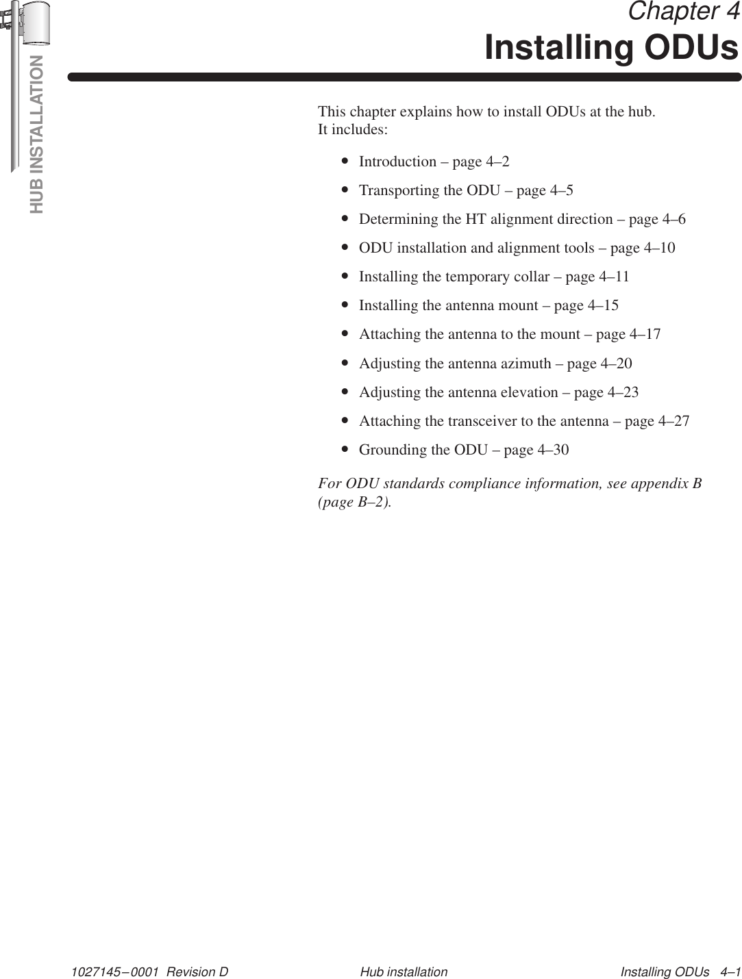 HUB INSTALLATION1027145–0001  Revision D Installing ODUs   4–1Hub installationChapter 4Installing ODUsThis chapter explains how to install ODUs at the hub. It includes:•Introduction – page 4–2•Transporting the ODU – page 4–5•Determining the HT alignment direction – page 4–6•ODU installation and alignment tools – page 4–10•Installing the temporary collar – page 4–11•Installing the antenna mount – page 4–15•Attaching the antenna to the mount – page 4–17•Adjusting the antenna azimuth – page 4–20•Adjusting the antenna elevation – page 4–23•Attaching the transceiver to the antenna – page 4–27•Grounding the ODU – page 4–30For ODU standards compliance information, see appendix B(page B–2).