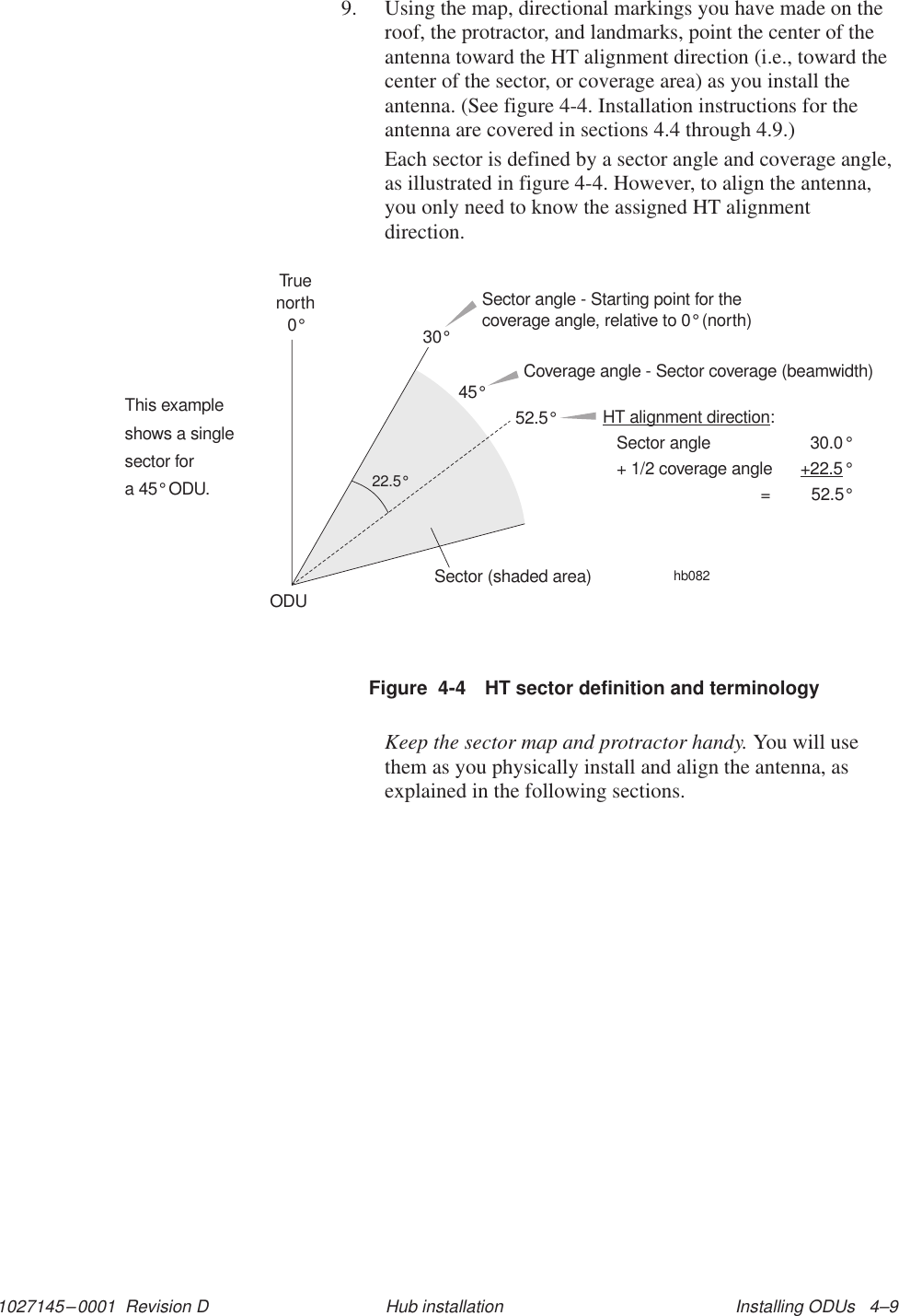 1027145–0001  Revision D Installing ODUs   4–9Hub installation9. Using the map, directional markings you have made on theroof, the protractor, and landmarks, point the center of theantenna toward the HT alignment direction (i.e., toward thecenter of the sector, or coverage area) as you install theantenna. (See figure 4-4. Installation instructions for theantenna are covered in sections 4.4 through 4.9.)Each sector is defined by a sector angle and coverage angle,as illustrated in figure 4-4. However, to align the antenna,you only need to know the assigned HT alignmentdirection.Figure  4-4 HT sector definition and terminologyThis exampleshows a singlesector fora 45 ODU.°hb082Sector angle - Starting point for thecoverage angle, relative to 0° (north)Coverage angle - Sector coverage (beamwidth)HT alignment direction+22.5:Sector angle 30.0+ 1/2 coverage angle= 52.5°°°52.5°30°Truenorth0°45°Sector (shaded area)ODU22.5°Keep the sector map and protractor handy. You will usethem as you physically install and align the antenna, asexplained in the following sections.