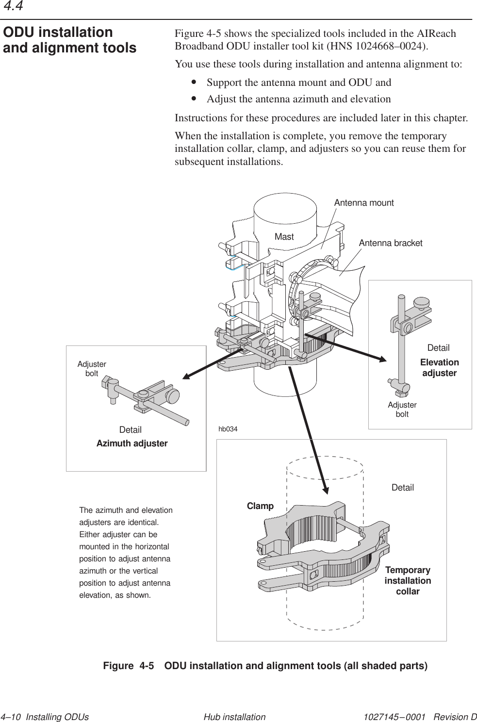 1027145–0001   Revision D 4–10  Installing ODUs Hub installationFigure 4-5 shows the specialized tools included in the AIReachBroadband ODU installer tool kit (HNS 1024668–0024).You use these tools during installation and antenna alignment to:• Support the antenna mount and ODU and• Adjust the antenna azimuth and elevationInstructions for these procedures are included later in this chapter.When the installation is complete, you remove the temporaryinstallation collar, clamp, and adjusters so you can reuse them forsubsequent installations.Figure  4-5 ODU installation and alignment tools (all shaded parts)MastAdjusterboltElevationadjusterDetailAdjusterboltAzimuth adjusterDetailhb034Antenna mountAntenna bracketThe azimuth and elevationadjusters are identical.Either adjuster can bemounted in the horizontalposition to adjust antennaazimuth or the verticalposition to adjust antennaelevation, as shown.DetailTemporaryinstallationcollarClamp4.4ODU installationand alignment tools