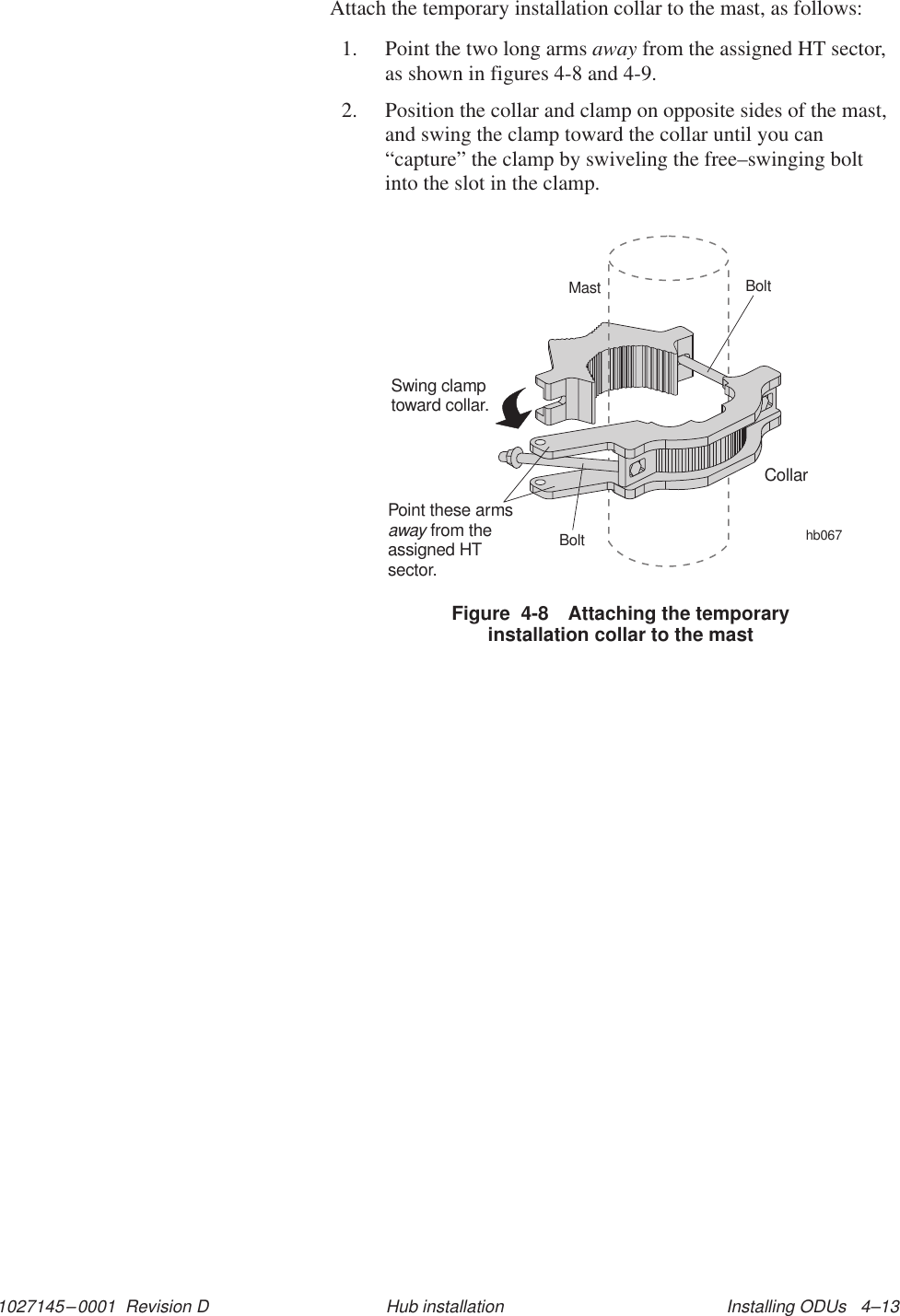 1027145–0001  Revision D Installing ODUs   4–13Hub installationAttach the temporary installation collar to the mast, as follows:1. Point the two long arms away from the assigned HT sector,as shown in figures 4-8 and 4-9.2. Position the collar and clamp on opposite sides of the mast,and swing the clamp toward the collar until you can“capture” the clamp by swiveling the free–swinging boltinto the slot in the clamp.hb067CollarSwing clamptoward collar.MastBoltBoltPoint these armsfrom theassigned HTsector.awayFigure  4-8 Attaching the temporaryinstallation collar to the mast