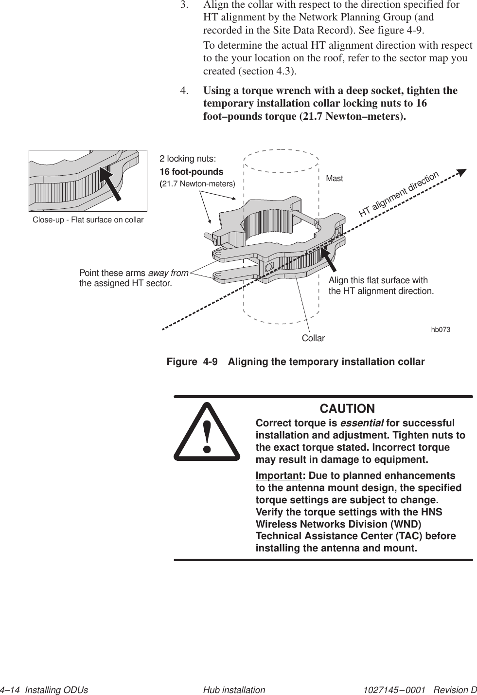 1027145–0001   Revision D 4–14  Installing ODUs Hub installation3. Align the collar with respect to the direction specified forHT alignment by the Network Planning Group (andrecorded in the Site Data Record). See figure 4-9.To determine the actual HT alignment direction with respectto the your location on the roof, refer to the sector map youcreated (section 4.3).4. Using a torque wrench with a deep socket, tighten thetemporary installation collar locking nuts to 16foot–pounds torque (21.7 Newton–meters).Figure  4-9 Aligning the temporary installation collarhb073CollarMastPoint these armsthe assigned HT sector.away fromAlign this flat surface withthe HT alignment direction.HT alignment directionClose-up - Flat surface on collar2 locking nuts:16 foot-pounds(21.7 Newton-meters)CAUTIONCorrect torque is essential for successfulinstallation and adjustment. Tighten nuts tothe exact torque stated. Incorrect torquemay result in damage to equipment.Important: Due to planned enhancementsto the antenna mount design, the specifiedtorque settings are subject to change.Verify the torque settings with the HNSWireless Networks Division (WND)Technical Assistance Center (TAC) beforeinstalling the antenna and mount.