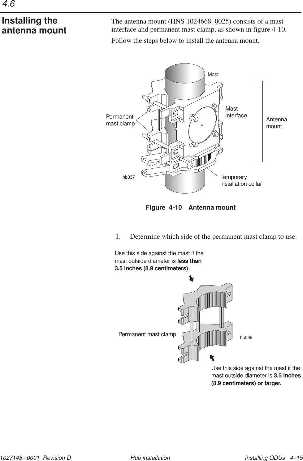 1027145–0001  Revision D Installing ODUs   4–15Hub installationThe antenna mount (HNS 1024668–0025) consists of a mastinterface and permanent mast clamp, as shown in figure 4-10.Follow the steps below to install the antenna mount.Figure  4-10 Antenna mountAntennamounthb037Temporaryinstallation collarMastPermanentmast clampMastinterface1. Determine which side of the permanent mast clamp to use:hb069Permanent mast clampUse this side against the mast if themast outside diameter is.less than3.5 inches (8.9 centimeters)Use this side against the mast if themast outside diameter is 3.5 inches(8.9 centimeters) or larger.4.6Installing theantenna mount