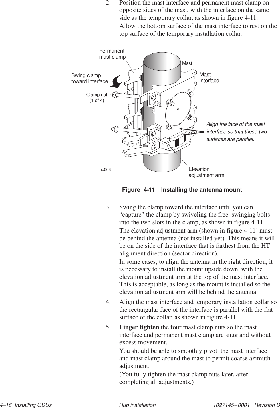 1027145–0001   Revision D 4–16  Installing ODUs Hub installation2. Position the mast interface and permanent mast clamp onopposite sides of the mast, with the interface on the sameside as the temporary collar, as shown in figure 4-11.Allow the bottom surface of the mast interface to rest on thetop surface of the temporary installation collar.hb068MastPermanentmast clampMastinterfaceClamp nut(1 of 4)Swing clamptoward interface.Elevationadjustment armAlign the face of the mastinterface so that these twosurfaces are parallel.Figure  4-11 Installing the antenna mount3. Swing the clamp toward the interface until you can“capture” the clamp by swiveling the free–swinging boltsinto the two slots in the clamp, as shown in figure 4-11.The elevation adjustment arm (shown in figure 4-11) mustbe behind the antenna (not installed yet). This means it willbe on the side of the interface that is farthest from the HTalignment direction (sector direction).In some cases, to align the antenna in the right direction, itis necessary to install the mount upside down, with theelevation adjustment arm at the top of the mast interface.This is acceptable, as long as the mount is installed so theelevation adjustment arm will be behind the antenna.4. Align the mast interface and temporary installation collar sothe rectangular face of the interface is parallel with the flatsurface of the collar, as shown in figure 4-11.5. Finger tighten the four mast clamp nuts so the mastinterface and permanent mast clamp are snug and withoutexcess movement.You should be able to smoothly pivot  the mast interfaceand mast clamp around the mast to permit coarse azimuthadjustment.(You fully tighten the mast clamp nuts later, aftercompleting all adjustments.)