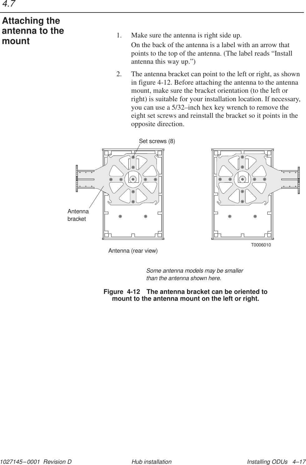 1027145–0001  Revision D Installing ODUs   4–17Hub installation1. Make sure the antenna is right side up.On the back of the antenna is a label with an arrow thatpoints to the top of the antenna. (The label reads “Installantenna this way up.”)2. The antenna bracket can point to the left or right, as shownin figure 4-12. Before attaching the antenna to the antennamount, make sure the bracket orientation (to the left orright) is suitable for your installation location. If necessary,you can use a 5/32–inch hex key wrench to remove theeight set screws and reinstall the bracket so it points in theopposite direction.Figure  4-12 The antenna bracket can be oriented tomount to the antenna mount on the left or right.T0006010AntennabracketAntenna (rear view)Set screws (8)Some antenna models may be smallerthan the antenna shown here.4.7Attaching theantenna to themount