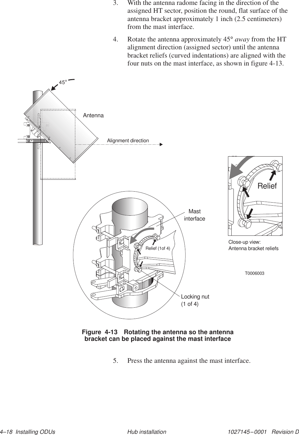 1027145–0001   Revision D 4–18  Installing ODUs Hub installation3. With the antenna radome facing in the direction of theassigned HT sector, position the round, flat surface of theantenna bracket approximately 1 inch (2.5 centimeters)from the mast interface.4. Rotate the antenna approximately 45° away from the HTalignment direction (assigned sector) until the antennabracket reliefs (curved indentations) are aligned with thefour nuts on the mast interface, as shown in figure 4-13.T0006003Relief (1of 4)Locking nut(1 of 4)MastinterfaceReliefClose-up view:Antenna bracket reliefs45Alignment directionAntennaFigure  4-13 Rotating the antenna so the antennabracket can be placed against the mast interface5. Press the antenna against the mast interface.