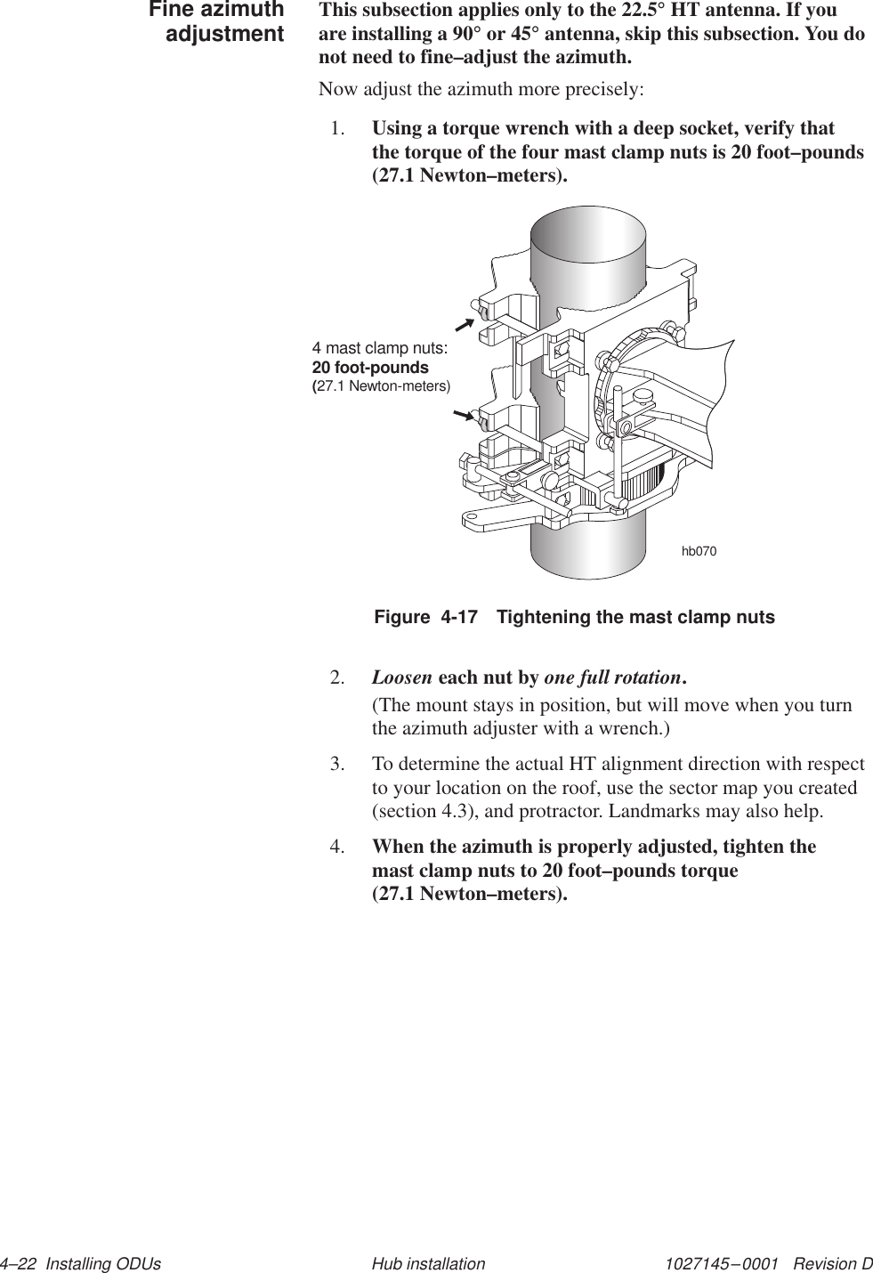 1027145–0001   Revision D 4–22  Installing ODUs Hub installationThis subsection applies only to the 22.5° HT antenna. If youare installing a 90° or 45° antenna, skip this subsection. You donot need to fine–adjust the azimuth.Now adjust the azimuth more precisely:1. Using a torque wrench with a deep socket, verify thatthe torque of the four mast clamp nuts is 20 foot–pounds(27.1 Newton–meters).Figure  4-17 Tightening the mast clamp nutshb0704 mast clamp nuts:20 foot-pounds(27.1 Newton-meters)2. Loosen each nut by one full rotation.(The mount stays in position, but will move when you turnthe azimuth adjuster with a wrench.)3. To determine the actual HT alignment direction with respectto your location on the roof, use the sector map you created(section 4.3), and protractor. Landmarks may also help.4. When the azimuth is properly adjusted, tighten the mast clamp nuts to 20 foot–pounds torque (27.1 Newton–meters).Fine azimuthadjustment