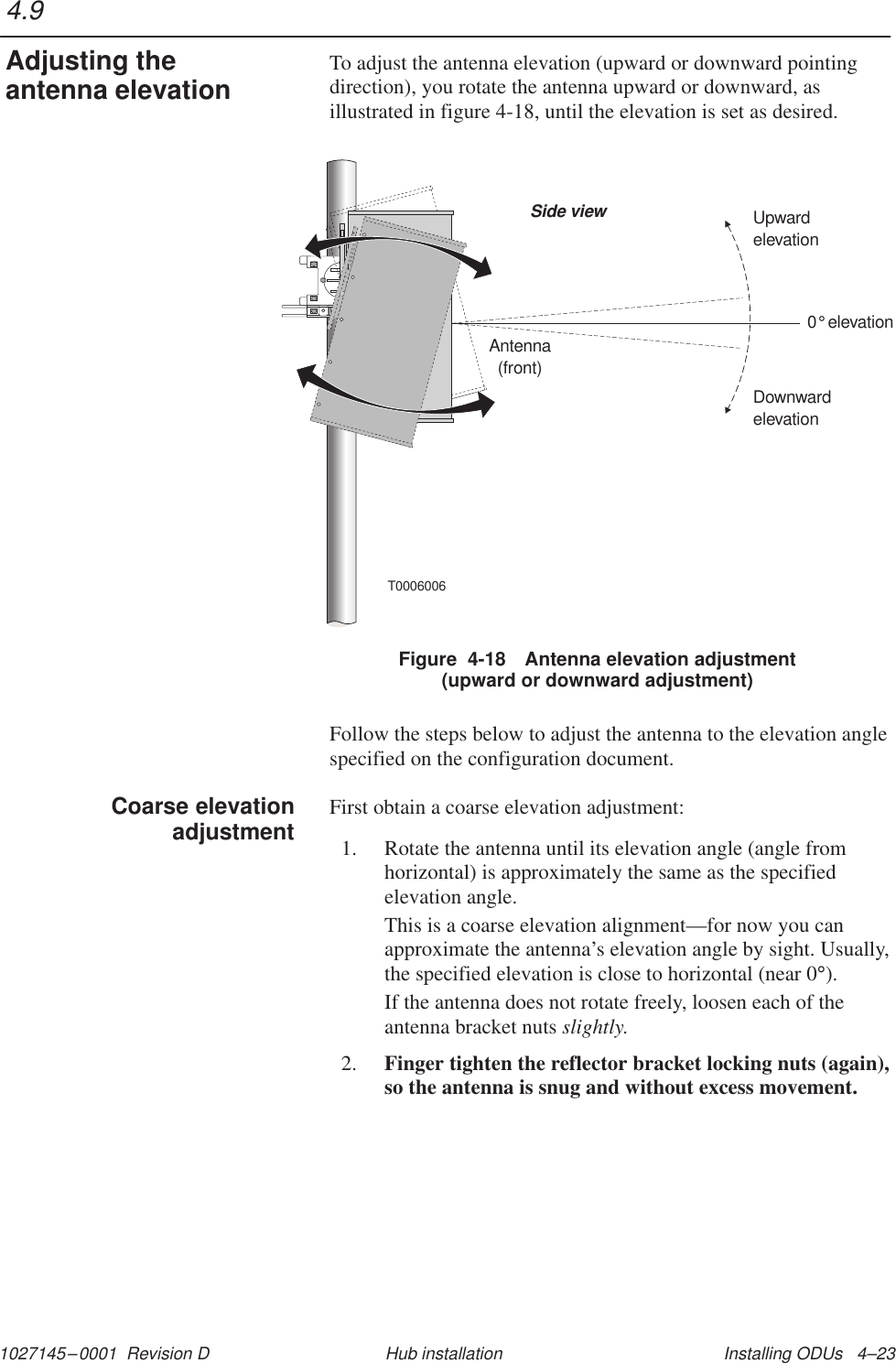 1027145–0001  Revision D Installing ODUs   4–23Hub installationTo adjust the antenna elevation (upward or downward pointingdirection), you rotate the antenna upward or downward, asillustrated in figure 4-18, until the elevation is set as desired.Antenna(front)Side view0elevation°DownwardelevationUpwardelevationT0006006Figure  4-18 Antenna elevation adjustment(upward or downward adjustment)Follow the steps below to adjust the antenna to the elevation anglespecified on the configuration document.First obtain a coarse elevation adjustment:1. Rotate the antenna until its elevation angle (angle fromhorizontal) is approximately the same as the specifiedelevation angle.This is a coarse elevation alignment—for now you canapproximate the antenna’s elevation angle by sight. Usually,the specified elevation is close to horizontal (near 0°).If the antenna does not rotate freely, loosen each of theantenna bracket nuts slightly.2. Finger tighten the reflector bracket locking nuts (again),so the antenna is snug and without excess movement.4.9Adjusting theantenna elevationCoarse elevationadjustment