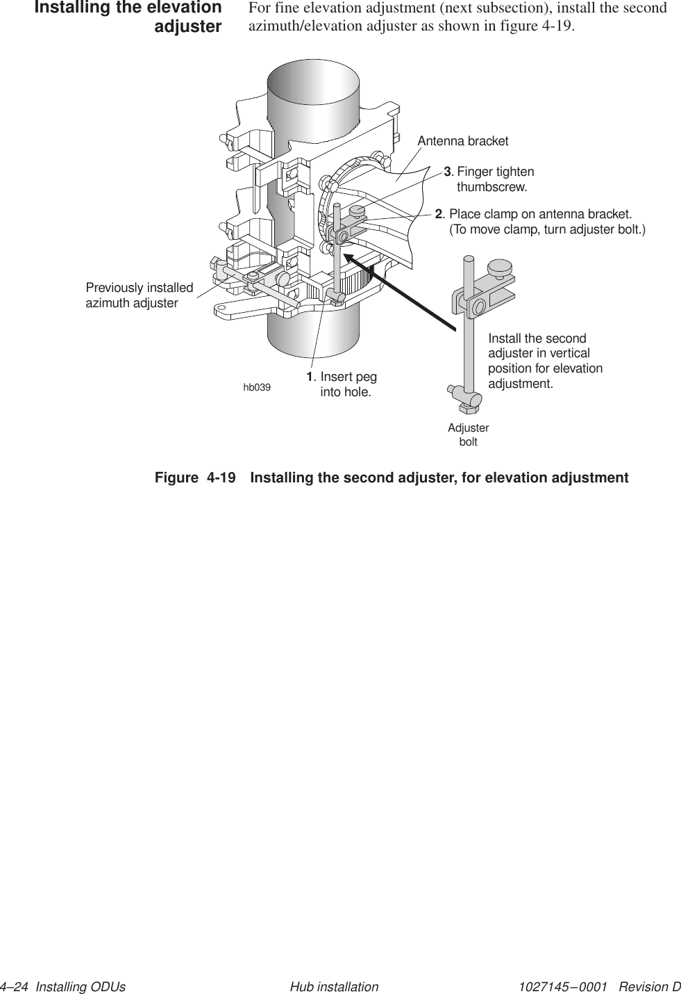 1027145–0001   Revision D 4–24  Installing ODUs Hub installationFor fine elevation adjustment (next subsection), install the secondazimuth/elevation adjuster as shown in figure 4-19.hb039Antenna bracketFinger tightenthumbscrew.3.Place clamp on antenna bracket.(To move clamp, turn adjuster bolt.)2.Install the secondadjuster in verticalposition for elevationadjustment.Insert peginto hole.1.Previously installedadjusterazimuthAdjusterboltFigure  4-19 Installing the second adjuster, for elevation adjustmentInstalling the elevationadjuster