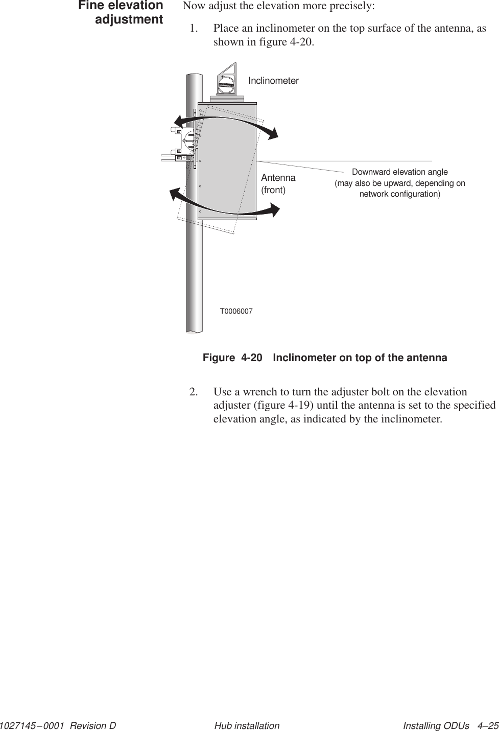 1027145–0001  Revision D Installing ODUs   4–25Hub installationNow adjust the elevation more precisely:1. Place an inclinometer on the top surface of the antenna, asshown in figure 4-20.T0006007Downward elevation angle(may also be upward, depending onnetwork configuration)Antenna(front)InclinometerFigure  4-20 Inclinometer on top of the antenna2. Use a wrench to turn the adjuster bolt on the elevationadjuster (figure 4-19) until the antenna is set to the specifiedelevation angle, as indicated by the inclinometer.Fine elevationadjustment