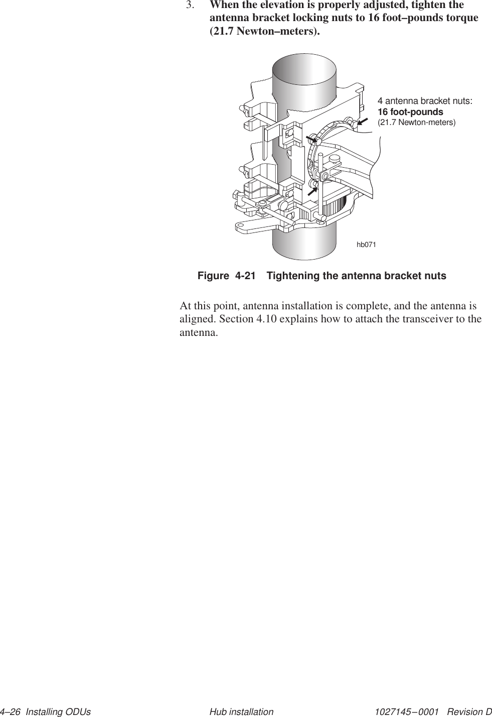 1027145–0001   Revision D 4–26  Installing ODUs Hub installation3. When the elevation is properly adjusted, tighten theantenna bracket locking nuts to 16 foot–pounds torque(21.7 Newton–meters).Figure  4-21 Tightening the antenna bracket nutshb0714 antenna bracket nuts:16 foot-pounds(21.7 Newton-meters)At this point, antenna installation is complete, and the antenna isaligned. Section 4.10 explains how to attach the transceiver to theantenna.