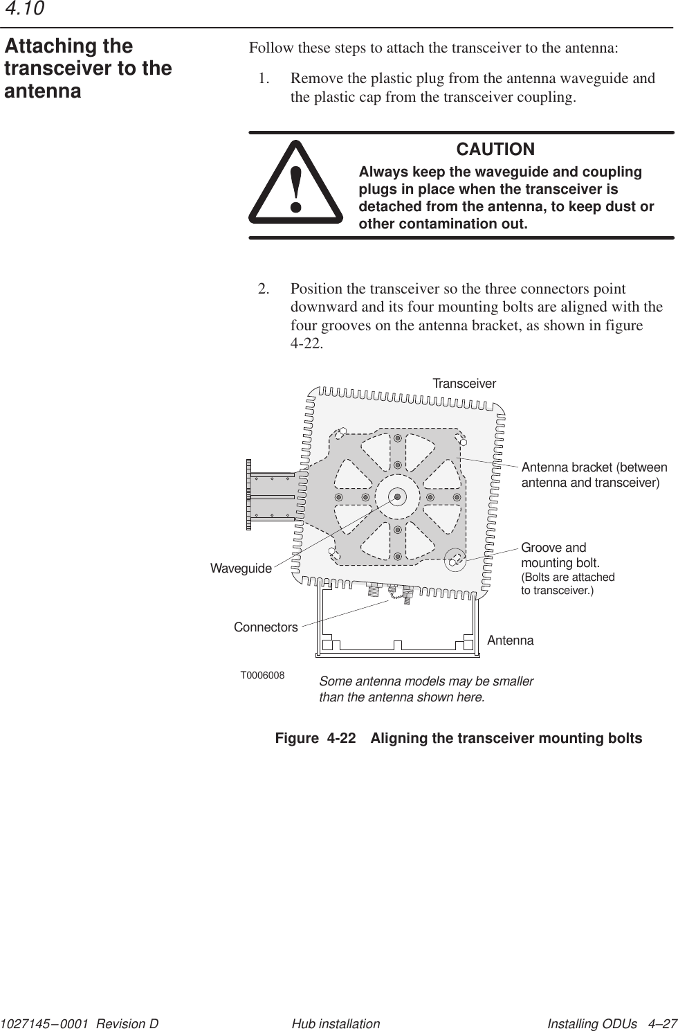 1027145–0001  Revision D Installing ODUs   4–27Hub installationFollow these steps to attach the transceiver to the antenna:1. Remove the plastic plug from the antenna waveguide andthe plastic cap from the transceiver coupling.CAUTIONAlways keep the waveguide and couplingplugs in place when the transceiver isdetached from the antenna, to keep dust orother contamination out.2. Position the transceiver so the three connectors pointdownward and its four mounting bolts are aligned with thefour grooves on the antenna bracket, as shown in figure4-22.T0006008TransceiverAntenna bracket (betweenantenna and transceiver)WaveguideAntennaSome antenna models may be smallerthan the antenna shown here.Groove andmounting bolt.(Bolts are attachedto transceiver.)ConnectorsFigure  4-22 Aligning the transceiver mounting bolts4.10Attaching thetransceiver to theantenna