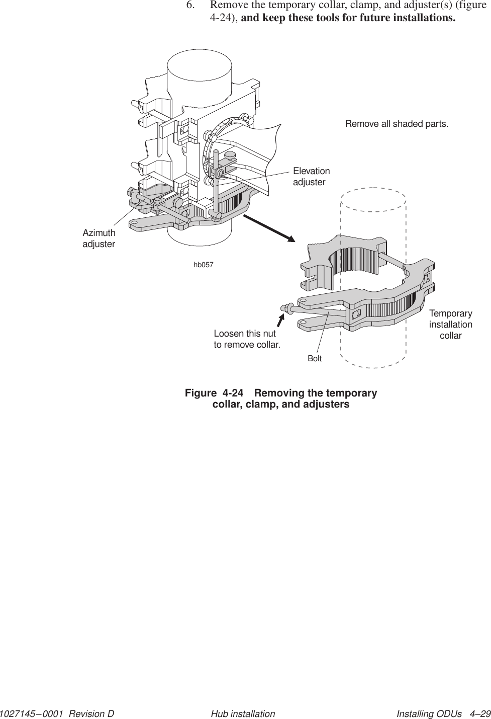 1027145–0001  Revision D Installing ODUs   4–29Hub installation6. Remove the temporary collar, clamp, and adjuster(s) (figure4-24), and keep these tools for future installations.Figure  4-24 Removing the temporarycollar, clamp, and adjustershb057AzimuthadjusterElevationadjusterRemove all shaded parts.TemporaryinstallationcollarLoosen this nutto remove collar.Bolt