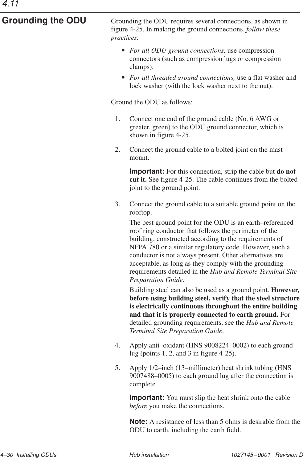 1027145–0001   Revision D 4–30  Installing ODUs Hub installationGrounding the ODU requires several connections, as shown infigure 4-25. In making the ground connections, follow thesepractices:•For all ODU ground connections, use compressionconnectors (such as compression lugs or compressionclamps).•For all threaded ground connections, use a flat washer andlock washer (with the lock washer next to the nut).Ground the ODU as follows:1. Connect one end of the ground cable (No. 6 AWG orgreater, green) to the ODU ground connector, which isshown in figure 4-25.2. Connect the ground cable to a bolted joint on the mastmount.Important: For this connection, strip the cable but do notcut it. See figure 4-25. The cable continues from the boltedjoint to the ground point.3. Connect the ground cable to a suitable ground point on therooftop.The best ground point for the ODU is an earth–referencedroof ring conductor that follows the perimeter of thebuilding, constructed according to the requirements ofNFPA 780 or a similar regulatory code. However, such aconductor is not always present. Other alternatives areacceptable, as long as they comply with the groundingrequirements detailed in the Hub and Remote Terminal SitePreparation Guide.Building steel can also be used as a ground point. However,before using building steel, verify that the steel structureis electrically continuous throughout the entire buildingand that it is properly connected to earth ground. Fordetailed grounding requirements, see the Hub and RemoteTerminal Site Preparation Guide.4. Apply anti–oxidant (HNS 9008224–0002) to each groundlug (points 1, 2, and 3 in figure 4-25).5. Apply 1/2–inch (13–millimeter) heat shrink tubing (HNS9007488–0005) to each ground lug after the connection iscomplete.Important: You must slip the heat shrink onto the cablebefore you make the connections.Note: A resistance of less than 5 ohms is desirable from theODU to earth, including the earth field.4.11Grounding the ODU