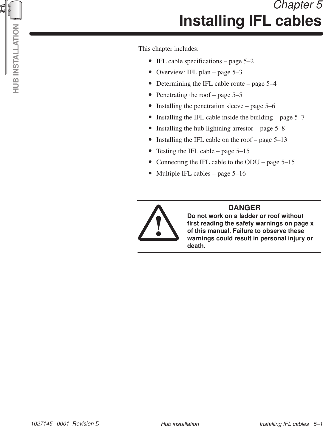 HUB INSTALLATION1027145–0001  Revision D Installing IFL cables   5–1Hub installation Chapter 5Installing IFL cablesThis chapter includes:•IFL cable specifications – page 5–2•Overview: IFL plan – page 5–3•Determining the IFL cable route – page 5–4•Penetrating the roof – page 5–5•Installing the penetration sleeve – page 5–6•Installing the IFL cable inside the building – page 5–7•Installing the hub lightning arrestor – page 5–8•Installing the IFL cable on the roof – page 5–13•Testing the IFL cable – page 5–15•Connecting the IFL cable to the ODU – page 5–15•Multiple IFL cables – page 5–16DANGERDo not work on a ladder or roof withoutfirst reading the safety warnings on page xof this manual. Failure to observe thesewarnings could result in personal injury ordeath.