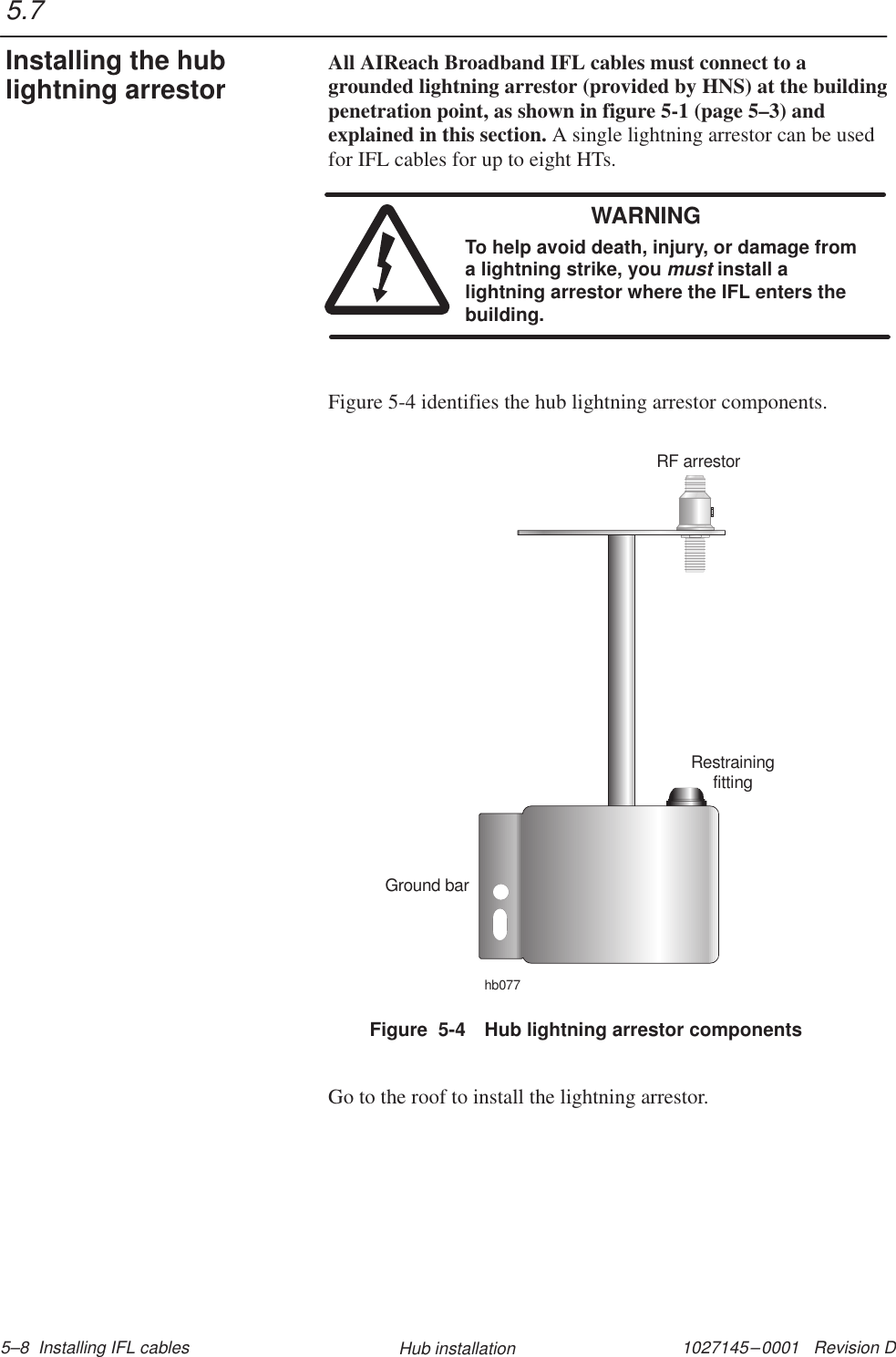 1027145–0001   Revision D 5–8  Installing IFL cables Hub installationAll AIReach Broadband IFL cables must connect to agrounded lightning arrestor (provided by HNS) at the buildingpenetration point, as shown in figure 5-1 (page 5–3) andexplained in this section. A single lightning arrestor can be usedfor IFL cables for up to eight HTs.WARNINGTo help avoid death, injury, or damage froma lightning strike, you must install alightning arrestor where the IFL enters thebuilding.Figure 5-4 identifies the hub lightning arrestor components.Figure  5-4 Hub lightning arrestor componentsRestrainingfittingGround barRF arrestorhb077Go to the roof to install the lightning arrestor.5.7Installing the hublightning arrestor