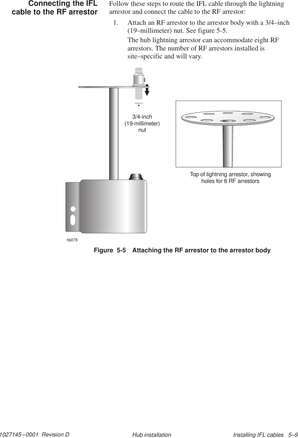 1027145–0001  Revision D Installing IFL cables   5–9Hub installationFollow these steps to route the IFL cable through the lightningarrestor and connect the cable to the RF arrestor:1. Attach an RF arrestor to the arrestor body with a 3/4–inch(19–millimeter) nut. See figure 5-5.The hub lightning arrestor can accommodate eight RFarrestors. The number of RF arrestors installed issite–specific and will vary.hb0783/4-inch(19-millimeter)nutTop of lightning arrestor, showingholes for 8 RF arrestorsFigure  5-5 Attaching the RF arrestor to the arrestor bodyConnecting the IFLcable to the RF arrestor