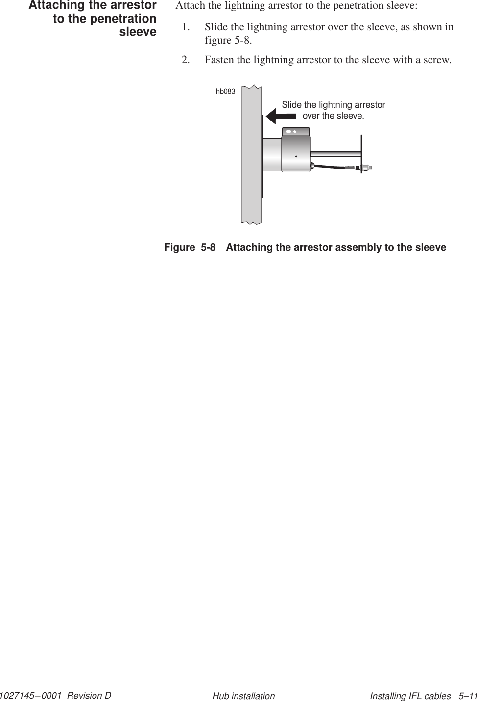 1027145–0001  Revision D Installing IFL cables   5–11Hub installationAttach the lightning arrestor to the penetration sleeve:1. Slide the lightning arrestor over the sleeve, as shown infigure 5-8.2. Fasten the lightning arrestor to the sleeve with a screw.Figure  5-8 Attaching the arrestor assembly to the sleevehb083Slide the lightning arrestorover the sleeve.Attaching the arrestorto the penetrationsleeve