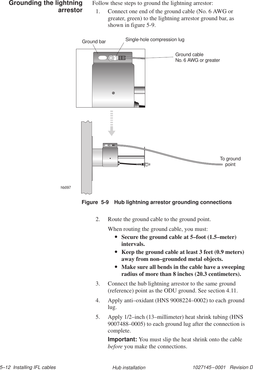 1027145–0001   Revision D 5–12  Installing IFL cables Hub installationFollow these steps to ground the lightning arrestor:1. Connect one end of the ground cable (No. 6 AWG orgreater, green) to the lightning arrestor ground bar, asshown in figure 5-9.hb097To groundpointGround cableNo. 6 AWG or greaterSingle-hole compression lugGround barFigure  5-9 Hub lightning arrestor grounding connections2. Route the ground cable to the ground point.When routing the ground cable, you must:•Secure the ground cable at 5–foot (1.5–meter)intervals.•Keep the ground cable at least 3 feet (0.9 meters)away from non–grounded metal objects.•Make sure all bends in the cable have a sweepingradius of more than 8 inches (20.3 centimeters).3. Connect the hub lightning arrestor to the same ground(reference) point as the ODU ground. See section 4.11.4. Apply anti–oxidant (HNS 9008224–0002) to each groundlug.5. Apply 1/2–inch (13–millimeter) heat shrink tubing (HNS9007488–0005) to each ground lug after the connection iscomplete.Important: You must slip the heat shrink onto the cablebefore you make the connections.Grounding the lightningarrestor