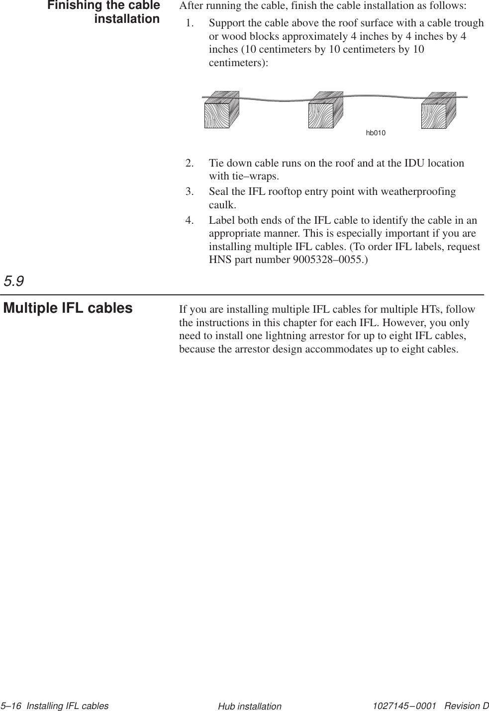 1027145–0001   Revision D 5–16  Installing IFL cables Hub installationAfter running the cable, finish the cable installation as follows:1. Support the cable above the roof surface with a cable troughor wood blocks approximately 4 inches by 4 inches by 4inches (10 centimeters by 10 centimeters by 10centimeters):hb0102. Tie down cable runs on the roof and at the IDU locationwith tie–wraps.3. Seal the IFL rooftop entry point with weatherproofingcaulk.4. Label both ends of the IFL cable to identify the cable in anappropriate manner. This is especially important if you areinstalling multiple IFL cables. (To order IFL labels, requestHNS part number 9005328–0055.)If you are installing multiple IFL cables for multiple HTs, followthe instructions in this chapter for each IFL. However, you onlyneed to install one lightning arrestor for up to eight IFL cables,because the arrestor design accommodates up to eight cables.Finishing the cableinstallation5.9Multiple IFL cables