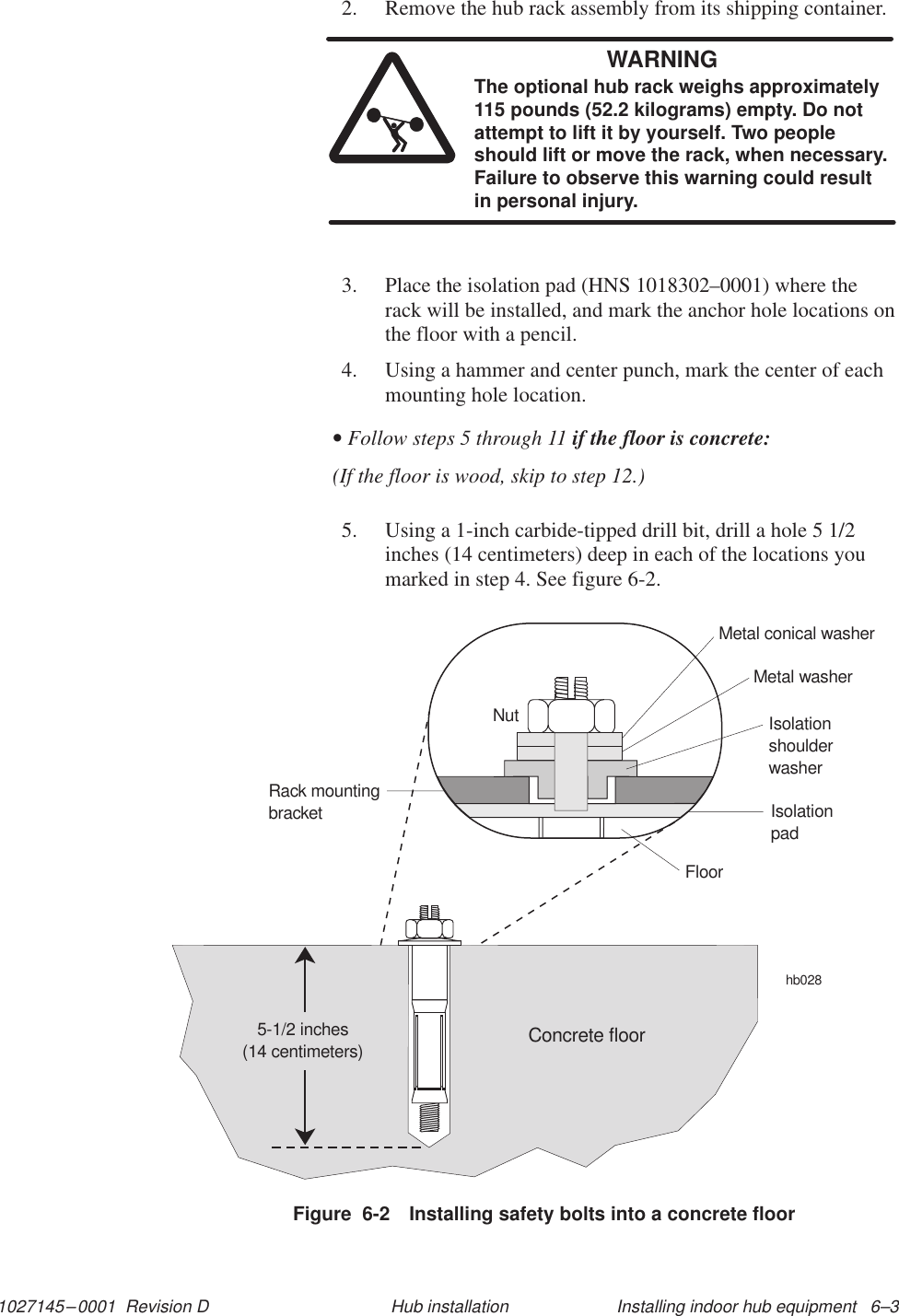1027145–0001  Revision D Installing indoor hub equipment   6–3Hub installation2. Remove the hub rack assembly from its shipping container.WARNINGThe optional hub rack weighs approximately115 pounds (52.2 kilograms) empty. Do notattempt to lift it by yourself. Two peopleshould lift or move the rack, when necessary.Failure to observe this warning could resultin personal injury.3. Place the isolation pad (HNS 1018302–0001) where therack will be installed, and mark the anchor hole locations onthe floor with a pencil.4. Using a hammer and center punch, mark the center of eachmounting hole location.• Follow steps 5 through 11 if the floor is concrete:(If the floor is wood, skip to step 12.)5. Using a 1-inch carbide-tipped drill bit, drill a hole 5 1/2inches (14 centimeters) deep in each of the locations youmarked in step 4. See figure 6-2.Figure  6-2 Installing safety bolts into a concrete floorhb028NutRack mountingbracketMetal conical washerMetal washerIsolationshoulderwasherIsolationpadFloorConcrete floor5-1/2 inches(14 centimeters)