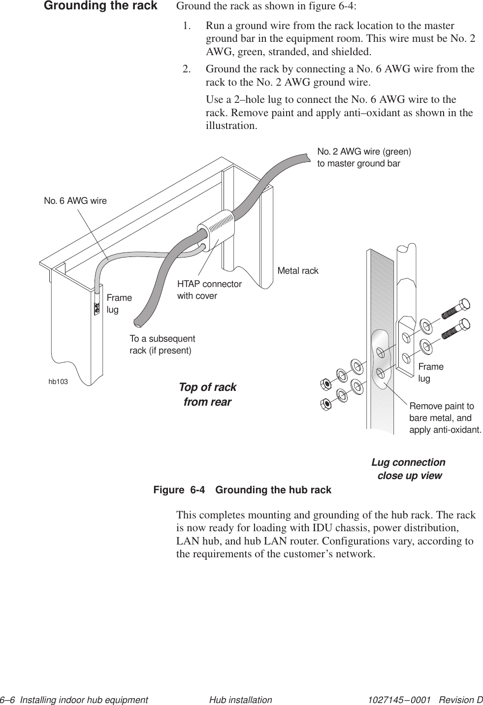 1027145–0001   Revision D 6–6  Installing indoor hub equipment Hub installationGround the rack as shown in figure 6-4:1. Run a ground wire from the rack location to the masterground bar in the equipment room. This wire must be No. 2AWG, green, stranded, and shielded.2. Ground the rack by connecting a No. 6 AWG wire from therack to the No. 2 AWG ground wire.Use a 2–hole lug to connect the No. 6 AWG wire to therack. Remove paint and apply anti–oxidant as shown in theillustration.hb103Top of rackfrom rearLug connectionclose up viewFramelugRemove paint tobare metal, andapply anti-oxidant.Metal rackHTAP connectorwith coverNo. 2 AWG wire (green)to master ground barNo. 6 AWG wireFramelugTo a subsequentrack (if present)Figure  6-4 Grounding the hub rackThis completes mounting and grounding of the hub rack. The rackis now ready for loading with IDU chassis, power distribution,LAN hub, and hub LAN router. Configurations vary, according tothe requirements of the customer’s network.Grounding the rack