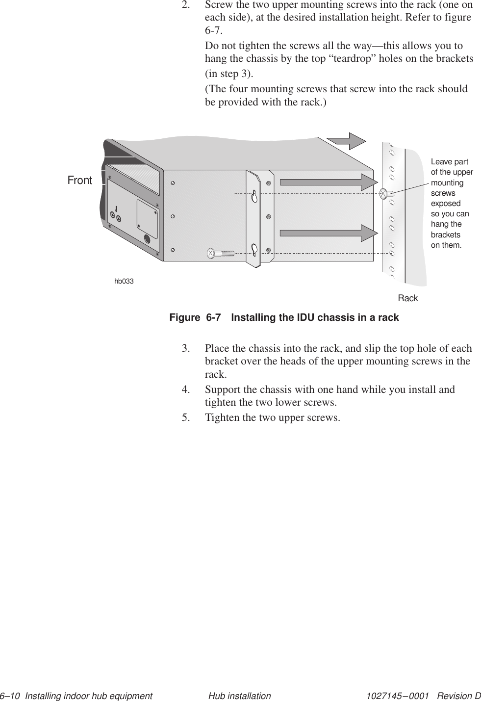 1027145–0001   Revision D 6–10  Installing indoor hub equipment Hub installation2. Screw the two upper mounting screws into the rack (one oneach side), at the desired installation height. Refer to figure6-7.Do not tighten the screws all the way—this allows you tohang the chassis by the top “teardrop” holes on the brackets(in step 3).(The four mounting screws that screw into the rack shouldbe provided with the rack.)Figure  6-7 Installing the IDU chassis in a rackhb033RackFrontLeave partof the uppermountingscrewsexposedso you canhang thebracketson them.3. Place the chassis into the rack, and slip the top hole of eachbracket over the heads of the upper mounting screws in therack.4. Support the chassis with one hand while you install andtighten the two lower screws.5. Tighten the two upper screws.