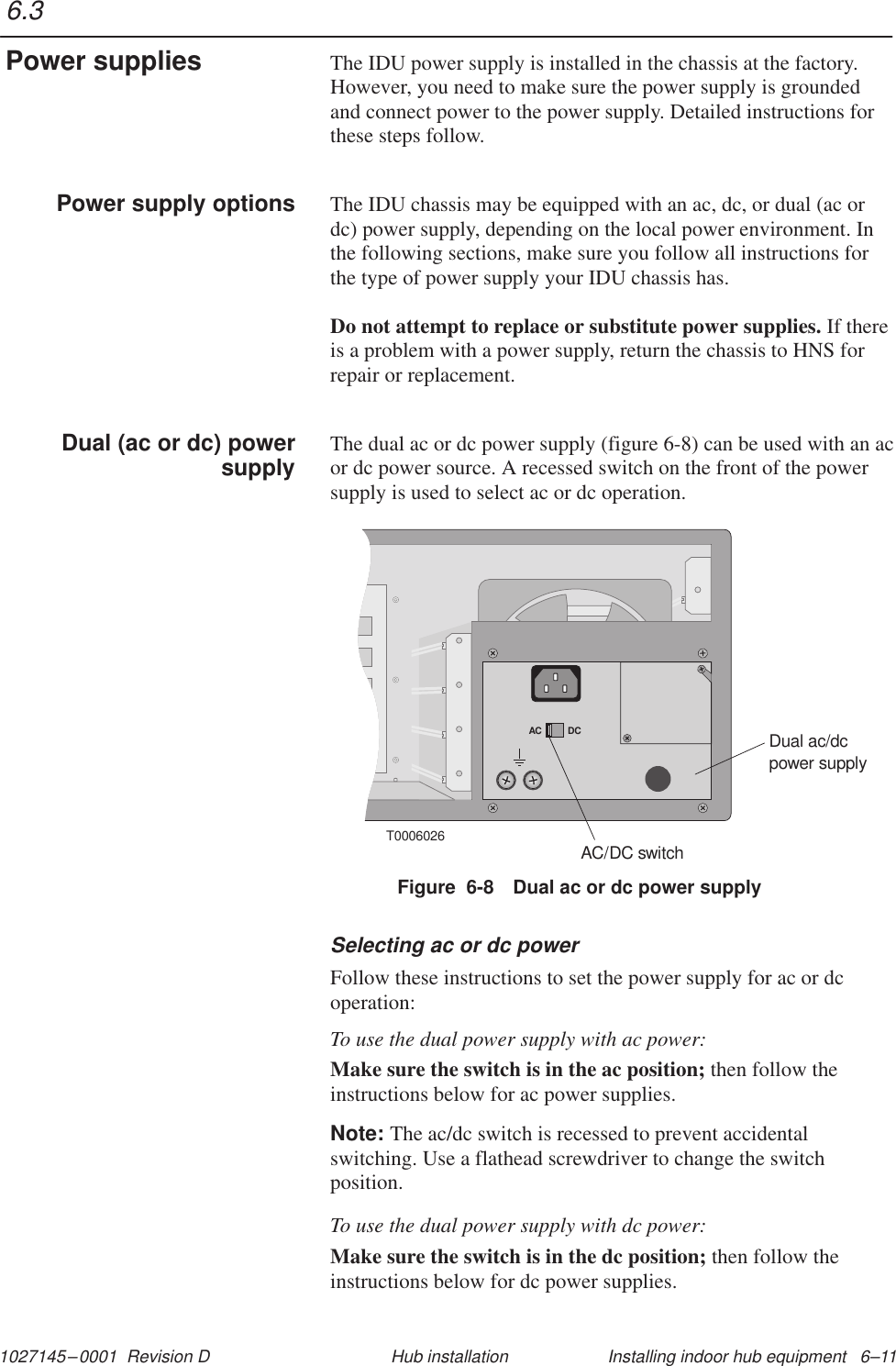 1027145–0001  Revision D Installing indoor hub equipment   6–11Hub installationThe IDU power supply is installed in the chassis at the factory.However, you need to make sure the power supply is groundedand connect power to the power supply. Detailed instructions forthese steps follow.The IDU chassis may be equipped with an ac, dc, or dual (ac ordc) power supply, depending on the local power environment. Inthe following sections, make sure you follow all instructions forthe type of power supply your IDU chassis has.Do not attempt to replace or substitute power supplies. If thereis a problem with a power supply, return the chassis to HNS forrepair or replacement.The dual ac or dc power supply (figure 6-8) can be used with an acor dc power source. A recessed switch on the front of the powersupply is used to select ac or dc operation.T0006026AC DCDual ac/dcpower supplyAC/DC switchFigure  6-8 Dual ac or dc power supplySelecting ac or dc powerFollow these instructions to set the power supply for ac or dcoperation:To use the dual power supply with ac power:Make sure the switch is in the ac position; then follow theinstructions below for ac power supplies.Note: The ac/dc switch is recessed to prevent accidentalswitching. Use a flathead screwdriver to change the switchposition.To use the dual power supply with dc power:Make sure the switch is in the dc position; then follow theinstructions below for dc power supplies.6.3Power suppliesPower supply optionsDual (ac or dc) powersupply