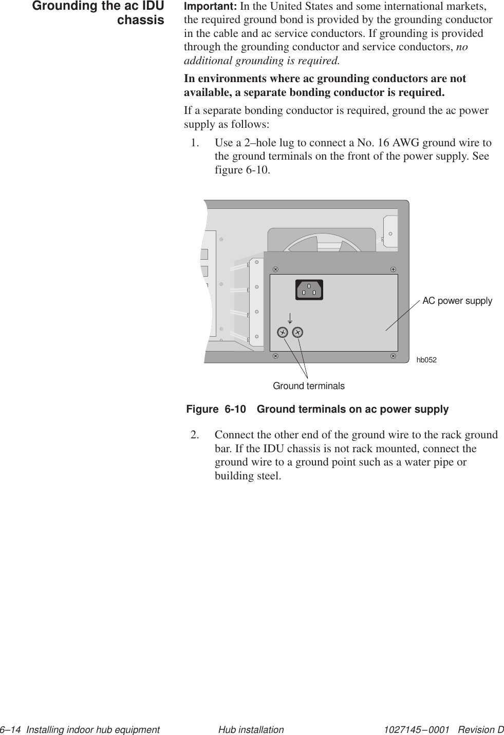 1027145–0001   Revision D 6–14  Installing indoor hub equipment Hub installationImportant: In the United States and some international markets,the required ground bond is provided by the grounding conductorin the cable and ac service conductors. If grounding is providedthrough the grounding conductor and service conductors, noadditional grounding is required.In environments where ac grounding conductors are notavailable, a separate bonding conductor is required.If a separate bonding conductor is required, ground the ac powersupply as follows:1. Use a 2–hole lug to connect a No. 16 AWG ground wire tothe ground terminals on the front of the power supply. Seefigure 6-10.Figure  6-10 Ground terminals on ac power supplyAC power supplyhb052Ground terminals2. Connect the other end of the ground wire to the rack groundbar. If the IDU chassis is not rack mounted, connect theground wire to a ground point such as a water pipe orbuilding steel.Grounding the ac IDUchassis