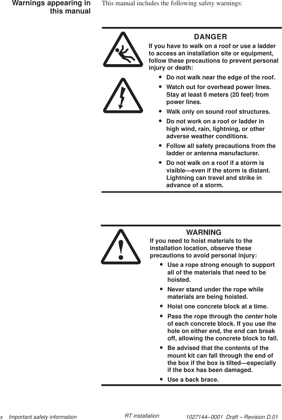 1027144–0001  Draft – Revision D.01 x    Important safety information RT installationThis manual includes the following safety warnings:DANGERIf you have to walk on a roof or use a ladderto access an installation site or equipment,follow these precautions to prevent personalinjury or death:•Do not walk near the edge of the roof.•Watch out for overhead power lines.Stay at least 6 meters (20 feet) frompower lines.•Walk only on sound roof structures.•Do not work on a roof or ladder inhigh wind, rain, lightning, or otheradverse weather conditions.•Follow all safety precautions from theladder or antenna manufacturer.•Do not walk on a roof if a storm isvisible—even if the storm is distant.Lightning can travel and strike inadvance of a storm.WARNINGIf you need to hoist materials to theinstallation location, observe theseprecautions to avoid personal injury:•Use a rope strong enough to supportall of the materials that need to behoisted.•Never stand under the rope whilematerials are being hoisted.•Hoist one concrete block at a time.•Pass the rope through the center holeof each concrete block. If you use thehole on either end, the end can breakoff, allowing the concrete block to fall.•Be advised that the contents of themount kit can fall through the end ofthe box if the box is tilted—especiallyif the box has been damaged.•Use a back brace.Warnings appearing inthis manual