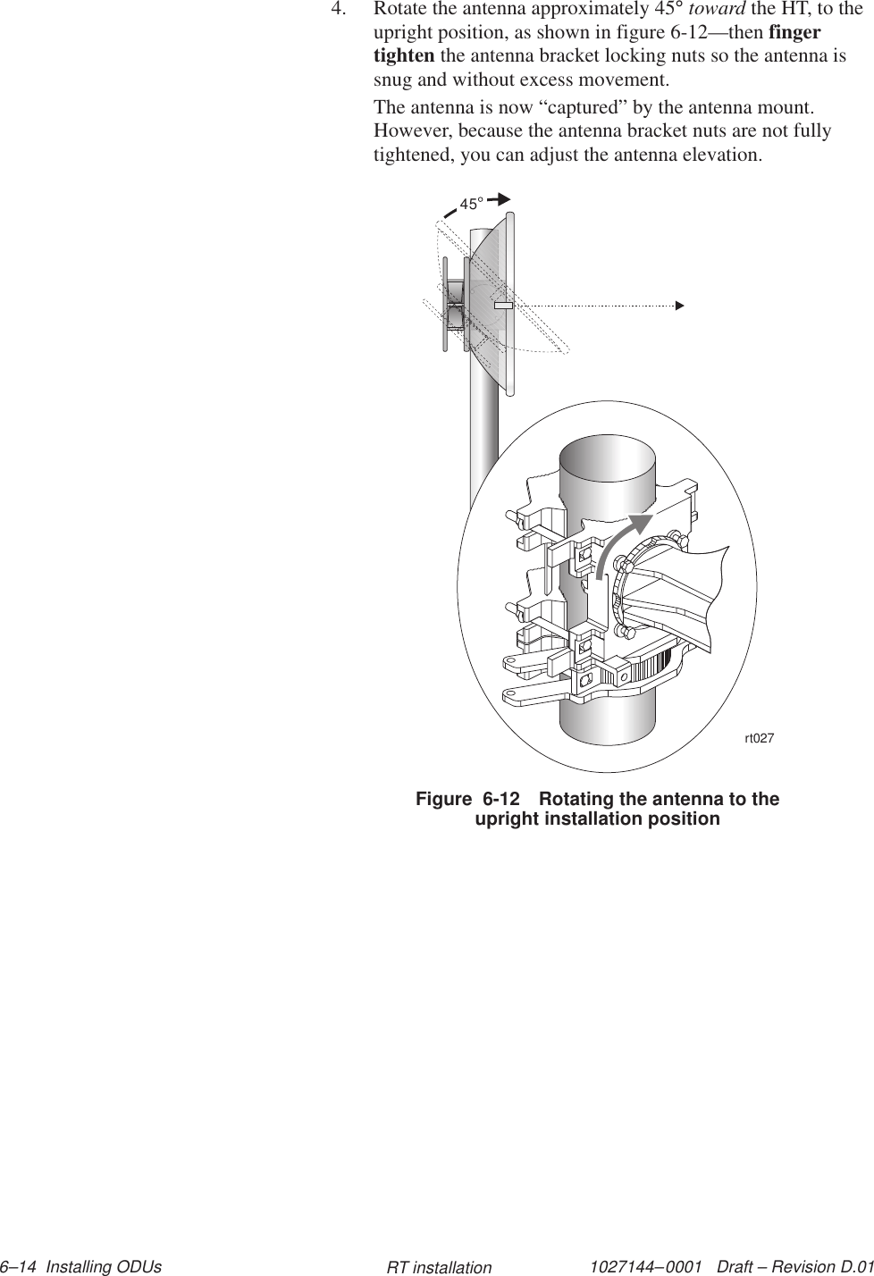 1027144–0001   Draft – Revision D.01 6–14  Installing ODUs RT installation4. Rotate the antenna approximately 45° toward the HT, to theupright position, as shown in figure 6-12—then fingertighten the antenna bracket locking nuts so the antenna issnug and without excess movement.The antenna is now “captured” by the antenna mount.However, because the antenna bracket nuts are not fullytightened, you can adjust the antenna elevation.Figure  6-12 Rotating the antenna to theupright installation position45rt027