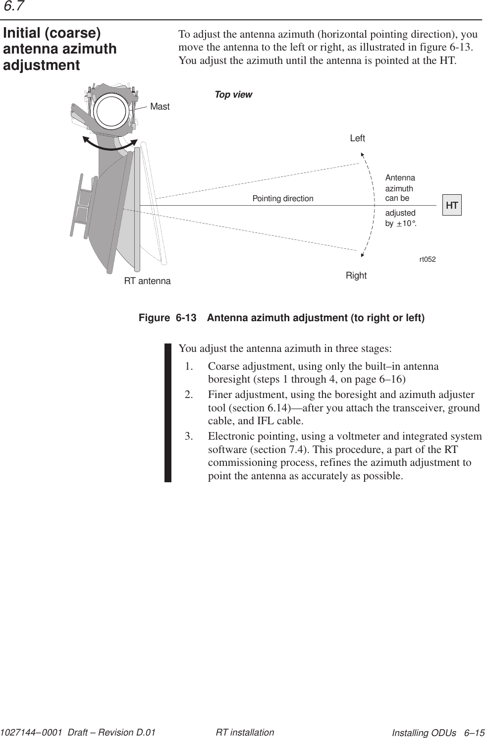 1027144–0001  Draft – Revision D.01 Installing ODUs   6–15RT installationTo adjust the antenna azimuth (horizontal pointing direction), youmove the antenna to the left or right, as illustrated in figure 6-13.You adjust the azimuth until the antenna is pointed at the HT.Figure  6-13 Antenna azimuth adjustment (to right or left)MastHTRT antennaPointing directionrt052Top viewLeftRightadjustedby    10 .°+_Antennaazimuthcan beYou adjust the antenna azimuth in three stages:1. Coarse adjustment, using only the built–in antennaboresight (steps 1 through 4, on page 6–16)2. Finer adjustment, using the boresight and azimuth adjustertool (section 6.14)—after you attach the transceiver, groundcable, and IFL cable.3. Electronic pointing, using a voltmeter and integrated systemsoftware (section 7.4). This procedure, a part of the RTcommissioning process, refines the azimuth adjustment topoint the antenna as accurately as possible.6.7Initial (coarse)antenna azimuthadjustment