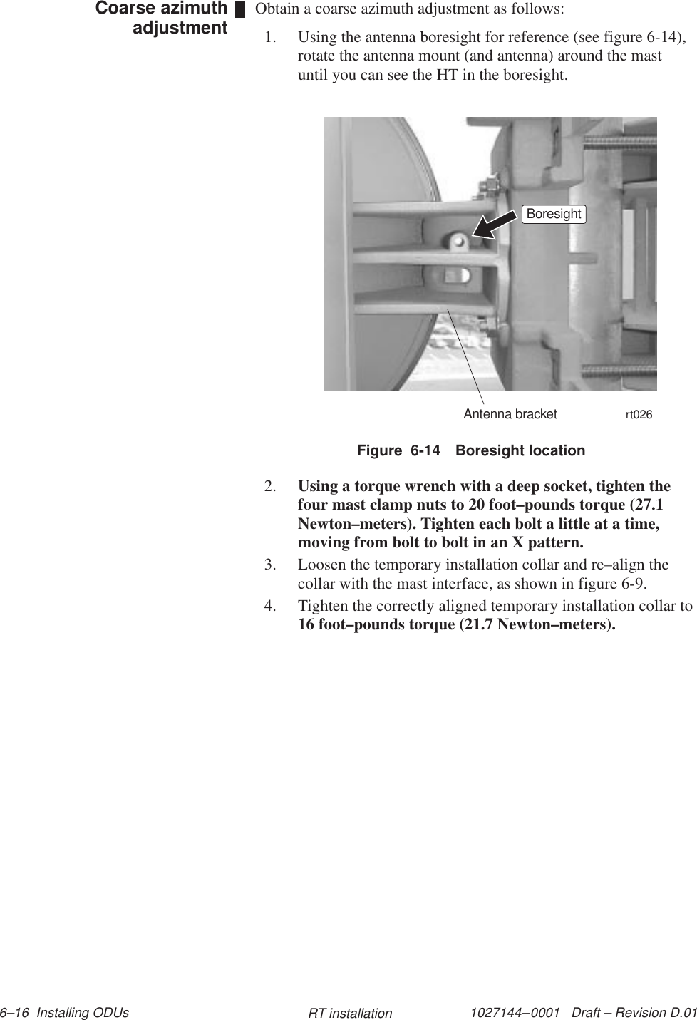 1027144–0001   Draft – Revision D.01 6–16  Installing ODUs RT installationObtain a coarse azimuth adjustment as follows:1. Using the antenna boresight for reference (see figure 6-14),rotate the antenna mount (and antenna) around the mastuntil you can see the HT in the boresight.rt026BoresightAntenna bracketFigure  6-14 Boresight location2. Using a torque wrench with a deep socket, tighten thefour mast clamp nuts to 20 foot–pounds torque (27.1Newton–meters). Tighten each bolt a little at a time,moving from bolt to bolt in an X pattern.3. Loosen the temporary installation collar and re–align thecollar with the mast interface, as shown in figure 6-9.4. Tighten the correctly aligned temporary installation collar to16 foot–pounds torque (21.7 Newton–meters).Coarse azimuthadjustment