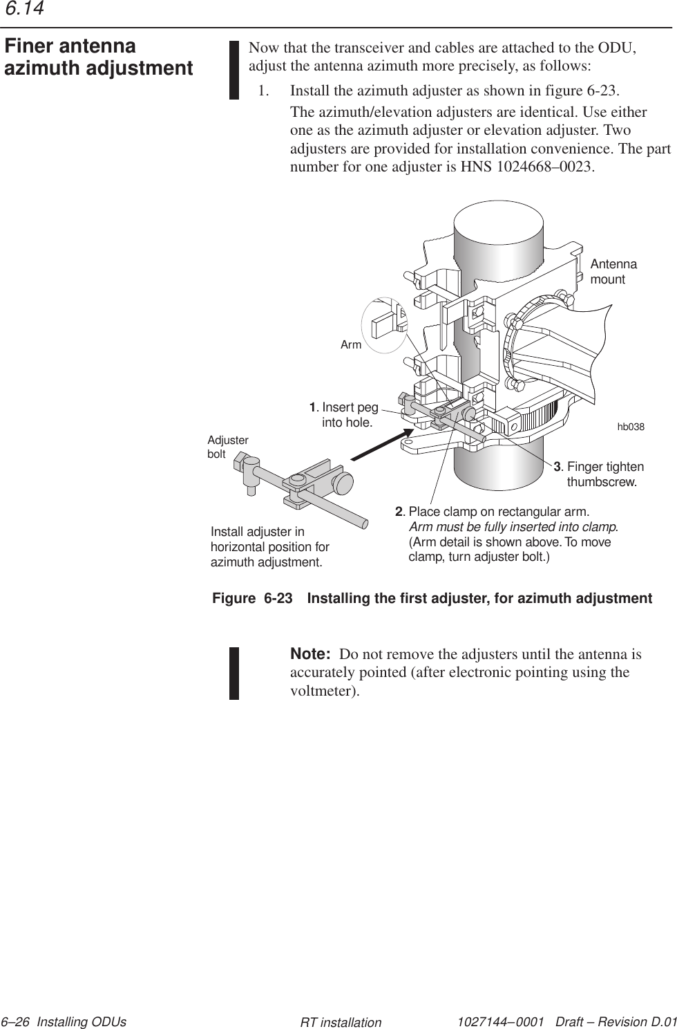 1027144–0001   Draft – Revision D.01 6–26  Installing ODUs RT installationNow that the transceiver and cables are attached to the ODU,adjust the antenna azimuth more precisely, as follows:1. Install the azimuth adjuster as shown in figure 6-23.The azimuth/elevation adjusters are identical. Use eitherone as the azimuth adjuster or elevation adjuster. Twoadjusters are provided for installation convenience. The partnumber for one adjuster is HNS 1024668–0023.Figure  6-23 Installing the first adjuster, for azimuth adjustmentInstall adjuster inhorizontal position forazimuth adjustment.hb038AntennamountInsert peginto hole.1.Finger tightenthumbscrew.3.Place clamp on rectangular arm.(Arm detail is shown above.To moveclamp, turn adjuster bolt.)Arm must be fully inserted into clamp.2.ArmAdjusterboltNote:  Do not remove the adjusters until the antenna isaccurately pointed (after electronic pointing using thevoltmeter).6.14Finer antennaazimuth adjustment