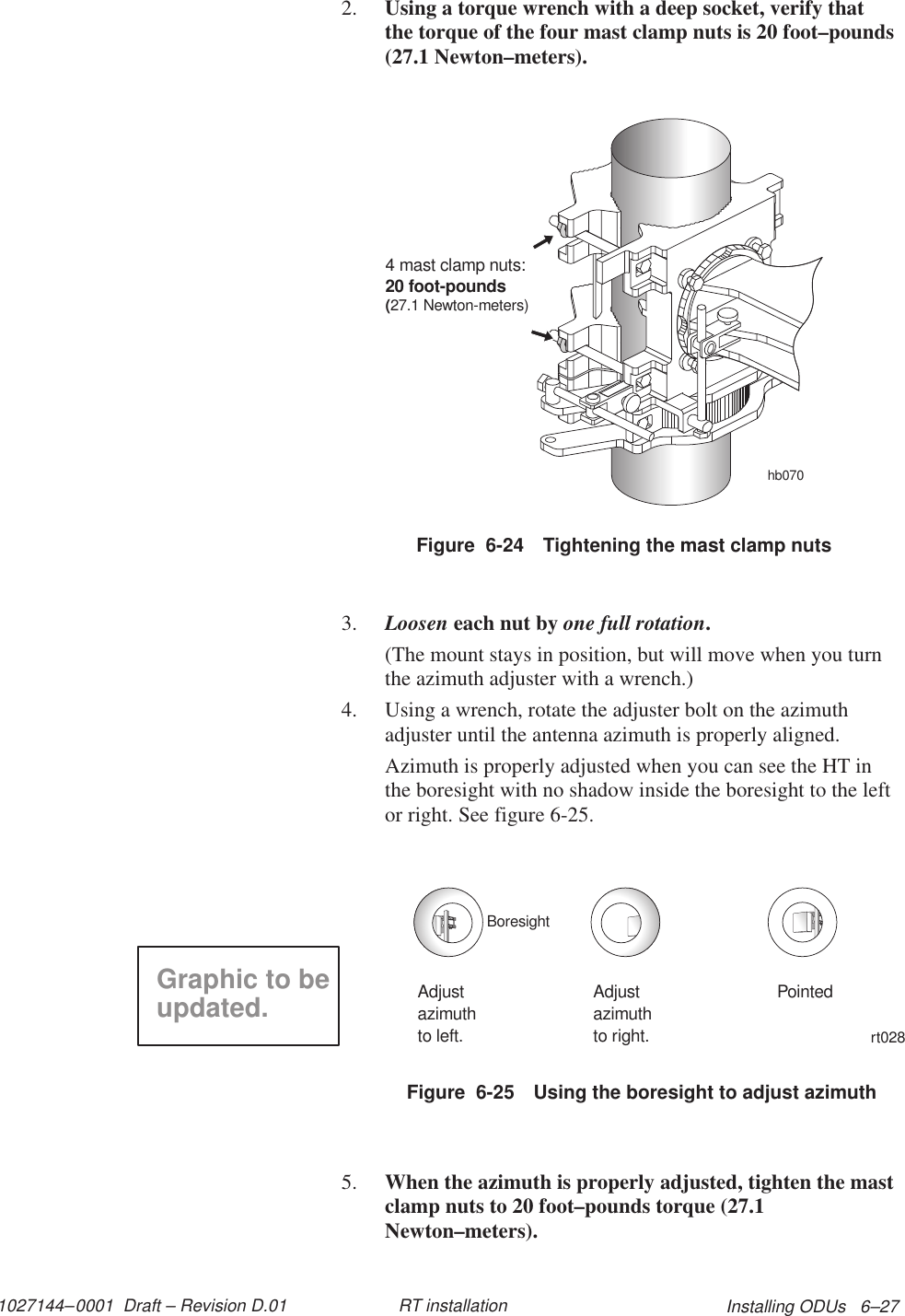 1027144–0001  Draft – Revision D.01 Installing ODUs   6–27RT installation2. Using a torque wrench with a deep socket, verify thatthe torque of the four mast clamp nuts is 20 foot–pounds(27.1 Newton–meters).Figure  6-24 Tightening the mast clamp nutshb0704 mast clamp nuts:20 foot-pounds(27.1 Newton-meters)3. Loosen each nut by one full rotation.(The mount stays in position, but will move when you turnthe azimuth adjuster with a wrench.)4. Using a wrench, rotate the adjuster bolt on the azimuthadjuster until the antenna azimuth is properly aligned.Azimuth is properly adjusted when you can see the HT inthe boresight with no shadow inside the boresight to the leftor right. See figure 6-25.Figure  6-25 Using the boresight to adjust azimuthrt028Adjustazimuthto left.Adjustazimuthto right.PointedBoresightGraphic to beupdated.5. When the azimuth is properly adjusted, tighten the mastclamp nuts to 20 foot–pounds torque (27.1Newton–meters).