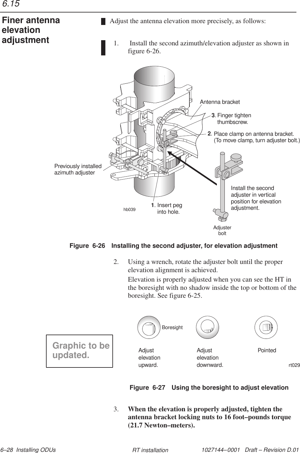 1027144–0001   Draft – Revision D.01 6–28  Installing ODUs RT installationAdjust the antenna elevation more precisely, as follows:1.  Install the second azimuth/elevation adjuster as shown infigure 6-26.Figure  6-26 Installing the second adjuster, for elevation adjustmenthb039Antenna bracketFinger tightenthumbscrew.3.Place clamp on antenna bracket.(To move clamp, turn adjuster bolt.)2.Install the secondadjuster in verticalposition for elevationadjustment.Insert peginto hole.1.Previously installedadjusterazimuthAdjusterbolt2. Using a wrench, rotate the adjuster bolt until the properelevation alignment is achieved.Elevation is properly adjusted when you can see the HT inthe boresight with no shadow inside the top or bottom of theboresight. See figure 6-25.Figure  6-27 Using the boresight to adjust elevationrt029Adjustelevationupward.Adjustelevationdownward.PointedBoresightGraphic to beupdated.3. When the elevation is properly adjusted, tighten theantenna bracket locking nuts to 16 foot–pounds torque(21.7 Newton–meters).6.15Finer antennaelevationadjustment