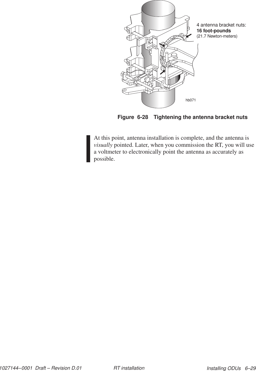 1027144–0001  Draft – Revision D.01 Installing ODUs   6–29RT installationFigure  6-28 Tightening the antenna bracket nutshb0714 antenna bracket nuts:16 foot-pounds(21.7 Newton-meters)At this point, antenna installation is complete, and the antenna isvisually pointed. Later, when you commission the RT, you will usea voltmeter to electronically point the antenna as accurately aspossible.