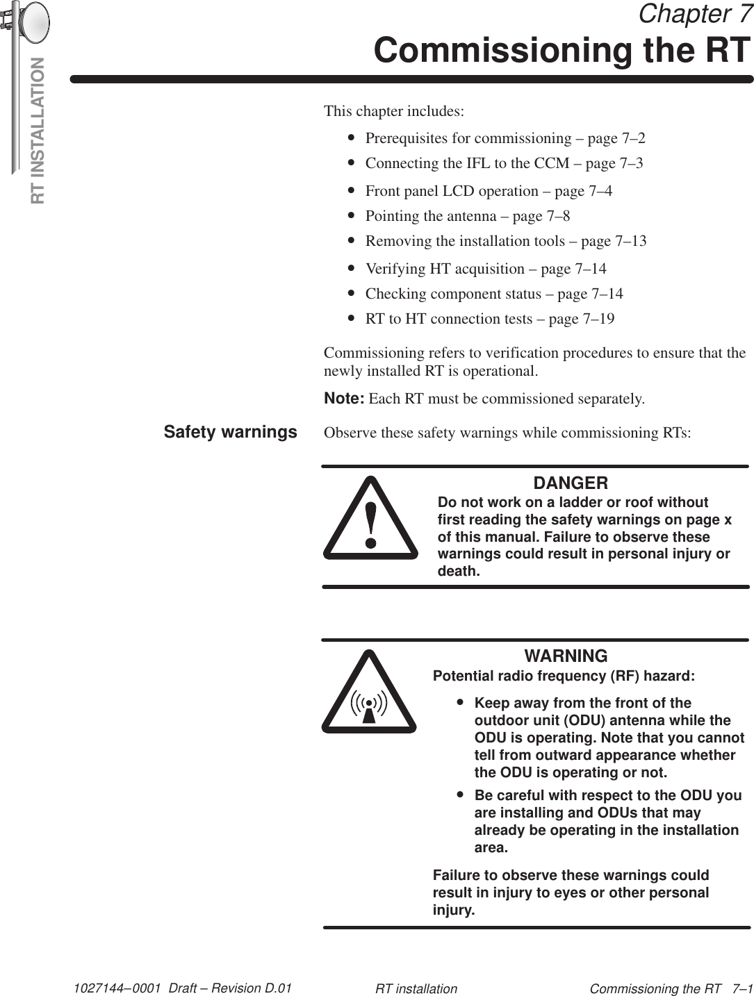 RT INSTALLATION1027144–0001  Draft – Revision D.01 Commissioning the RT   7–1RT installation Chapter 7Commissioning the RTThis chapter includes:•Prerequisites for commissioning – page 7–2•Connecting the IFL to the CCM – page 7–3•Front panel LCD operation – page 7–4•Pointing the antenna – page 7–8•Removing the installation tools – page 7–13•Verifying HT acquisition – page 7–14•Checking component status – page 7–14•RT to HT connection tests – page 7–19Commissioning refers to verification procedures to ensure that thenewly installed RT is operational.Note: Each RT must be commissioned separately.Observe these safety warnings while commissioning RTs:DANGERDo not work on a ladder or roof withoutfirst reading the safety warnings on page xof this manual. Failure to observe thesewarnings could result in personal injury ordeath.WARNINGPotential radio frequency (RF) hazard:•Keep away from the front of theoutdoor unit (ODU) antenna while theODU is operating. Note that you cannottell from outward appearance whetherthe ODU is operating or not.•Be careful with respect to the ODU youare installing and ODUs that mayalready be operating in the installationarea.Failure to observe these warnings couldresult in injury to eyes or other personalinjury.Safety warnings