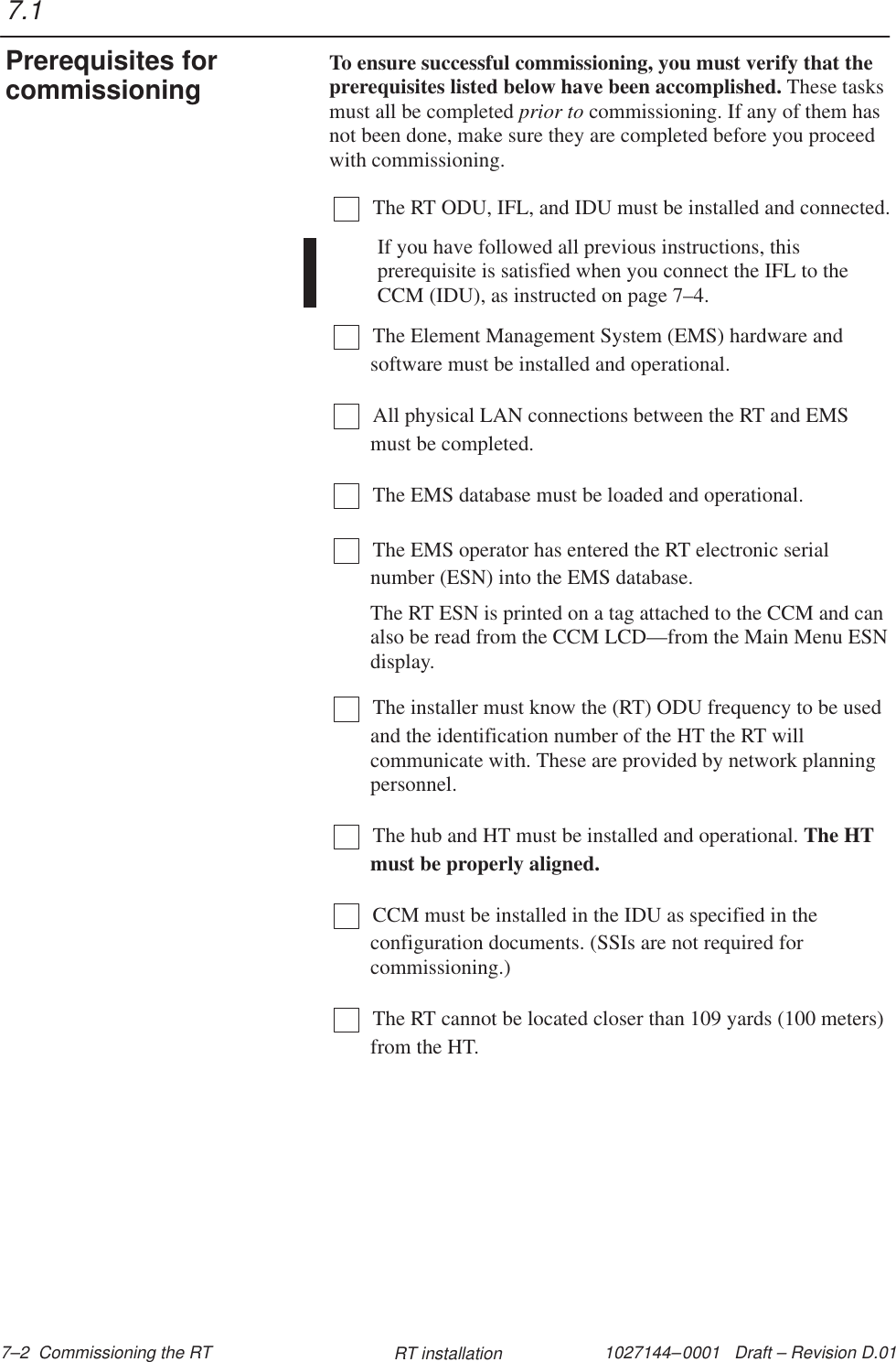 1027144–0001   Draft – Revision D.01 7–2  Commissioning the RT RT installationTo ensure successful commissioning, you must verify that theprerequisites listed below have been accomplished. These tasksmust all be completed prior to commissioning. If any of them hasnot been done, make sure they are completed before you proceedwith commissioning.The RT ODU, IFL, and IDU must be installed and connected.If you have followed all previous instructions, thisprerequisite is satisfied when you connect the IFL to theCCM (IDU), as instructed on page 7–4.The Element Management System (EMS) hardware andsoftware must be installed and operational.All physical LAN connections between the RT and EMSmust be completed.The EMS database must be loaded and operational.The EMS operator has entered the RT electronic serialnumber (ESN) into the EMS database.The RT ESN is printed on a tag attached to the CCM and canalso be read from the CCM LCD—from the Main Menu ESNdisplay.The installer must know the (RT) ODU frequency to be usedand the identification number of the HT the RT willcommunicate with. These are provided by network planningpersonnel. The hub and HT must be installed and operational. The HTmust be properly aligned.CCM must be installed in the IDU as specified in theconfiguration documents. (SSIs are not required forcommissioning.)The RT cannot be located closer than 109 yards (100 meters)from the HT.7.1Prerequisites forcommissioning