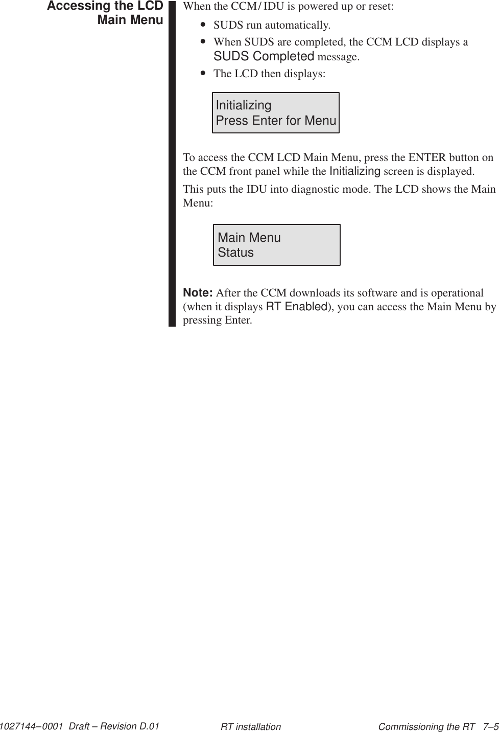 1027144–0001  Draft – Revision D.01 Commissioning the RT   7–5RT installationWhen the CCM/ IDU is powered up or reset:•SUDS run automatically.•When SUDS are completed, the CCM LCD displays aSUDS Completed message.•The LCD then displays:InitializingPress Enter for MenuTo access the CCM LCD Main Menu, press the ENTER button onthe CCM front panel while the Initializing screen is displayed.This puts the IDU into diagnostic mode. The LCD shows the MainMenu:Main Menu                StatusNote: After the CCM downloads its software and is operational(when it displays RT Enabled), you can access the Main Menu bypressing Enter.Accessing the LCDMain Menu