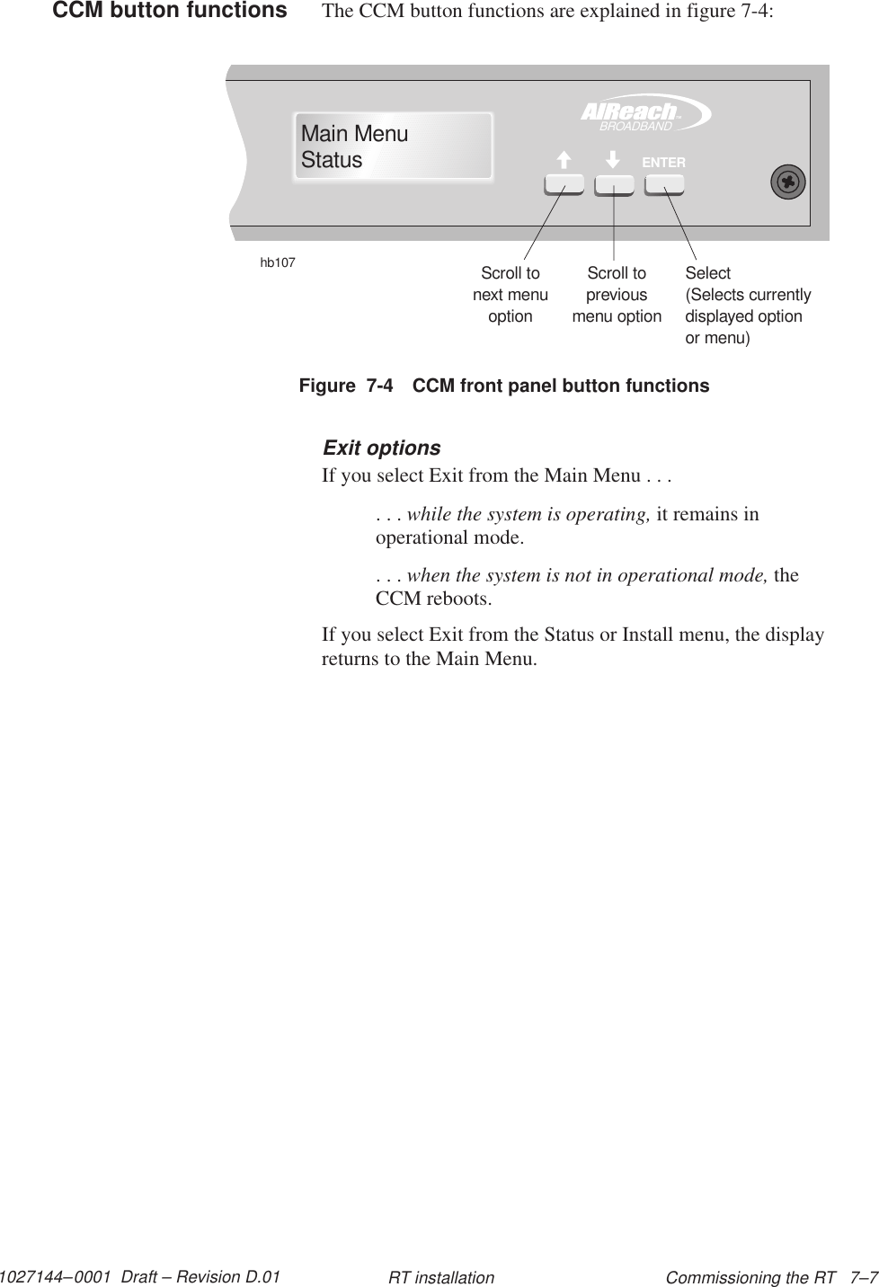 1027144–0001  Draft – Revision D.01 Commissioning the RT   7–7RT installationThe CCM button functions are explained in figure 7-4:Figure  7-4 CCM front panel button functionshb107Scroll tonext menuoptionScroll topreviousmenu optionSelect(Selects currentlydisplayed optionor menu)TMBROADBANDENTERMain MenuStatusExit optionsIf you select Exit from the Main Menu . . .. . . while the system is operating, it remains inoperational mode.. . . when the system is not in operational mode, theCCM reboots.If you select Exit from the Status or Install menu, the displayreturns to the Main Menu.CCM button functions