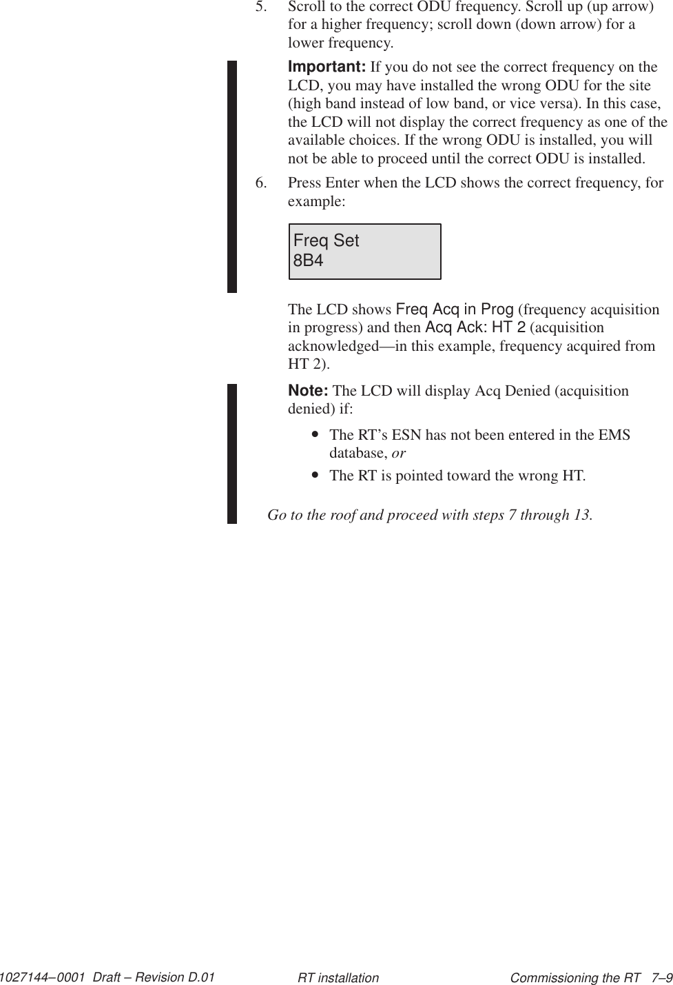 1027144–0001  Draft – Revision D.01 Commissioning the RT   7–9RT installation5. Scroll to the correct ODU frequency. Scroll up (up arrow)for a higher frequency; scroll down (down arrow) for alower frequency.Important: If you do not see the correct frequency on theLCD, you may have installed the wrong ODU for the site(high band instead of low band, or vice versa). In this case,the LCD will not display the correct frequency as one of theavailable choices. If the wrong ODU is installed, you willnot be able to proceed until the correct ODU is installed.6. Press Enter when the LCD shows the correct frequency, forexample:Freq Set8B4The LCD shows Freq Acq in Prog (frequency acquisitionin progress) and then Acq Ack: HT 2 (acquisitionacknowledged—in this example, frequency acquired fromHT 2).Note: The LCD will display Acq Denied (acquisitiondenied) if:•The RT’s ESN has not been entered in the EMSdatabase, or•The RT is pointed toward the wrong HT.Go to the roof and proceed with steps 7 through 13.