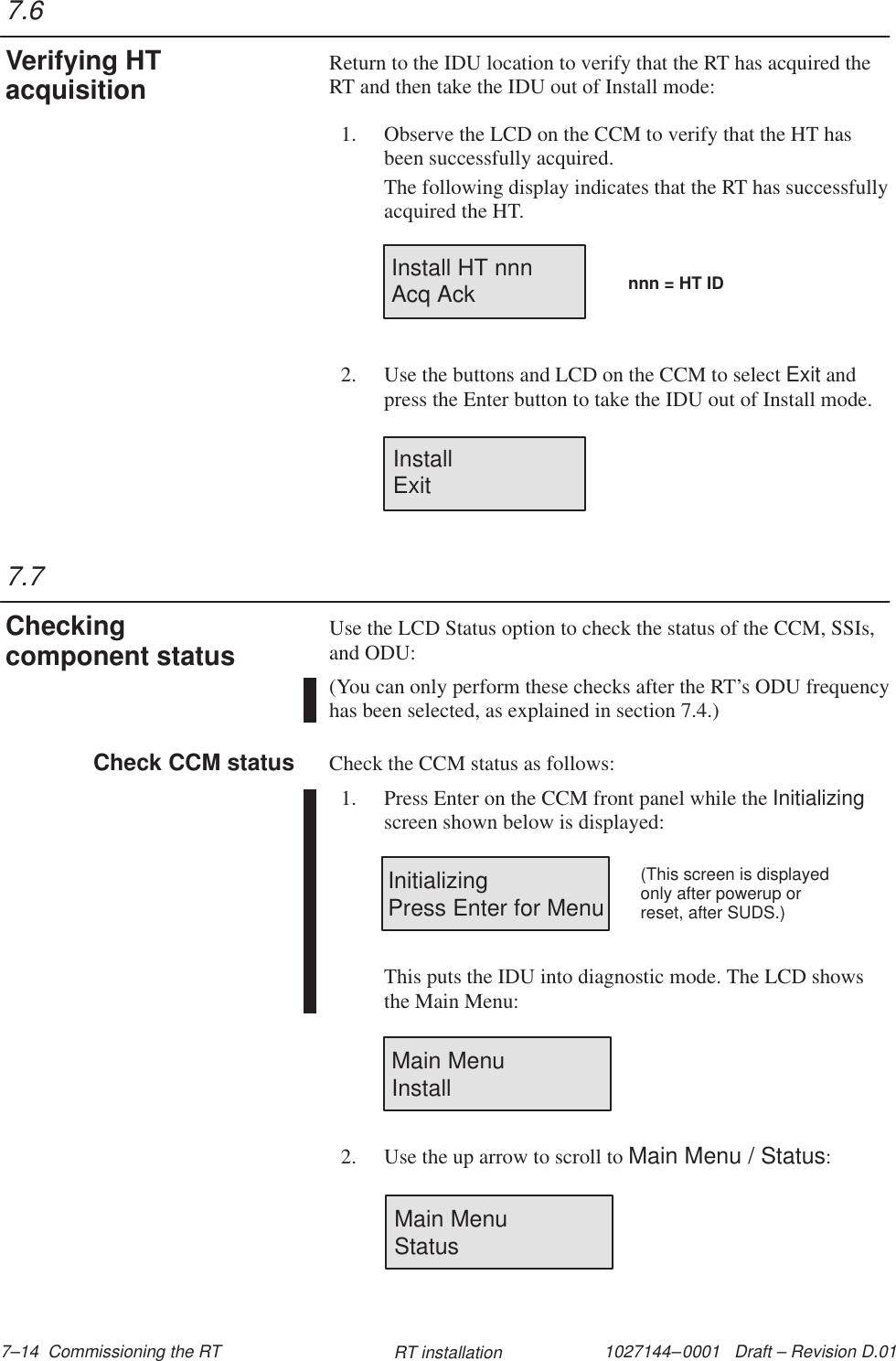 1027144–0001   Draft – Revision D.01 7–14  Commissioning the RT RT installationReturn to the IDU location to verify that the RT has acquired theRT and then take the IDU out of Install mode:1. Observe the LCD on the CCM to verify that the HT hasbeen successfully acquired.The following display indicates that the RT has successfullyacquired the HT.Install HT nnnAcq Ack nnn = HT ID2. Use the buttons and LCD on the CCM to select Exit andpress the Enter button to take the IDU out of Install mode.InstallExitUse the LCD Status option to check the status of the CCM, SSIs,and ODU:(You can only perform these checks after the RT’s ODU frequencyhas been selected, as explained in section 7.4.)Check the CCM status as follows:1. Press Enter on the CCM front panel while the Initializingscreen shown below is displayed:InitializingPress Enter for Menu(This screen is displayedonly after powerup orreset, after SUDS.)This puts the IDU into diagnostic mode. The LCD showsthe Main Menu:Main Menu                Install2. Use the up arrow to scroll to Main Menu / Status:Main MenuStatus7.6Verifying HTacquisition7.7Checkingcomponent statusCheck CCM status