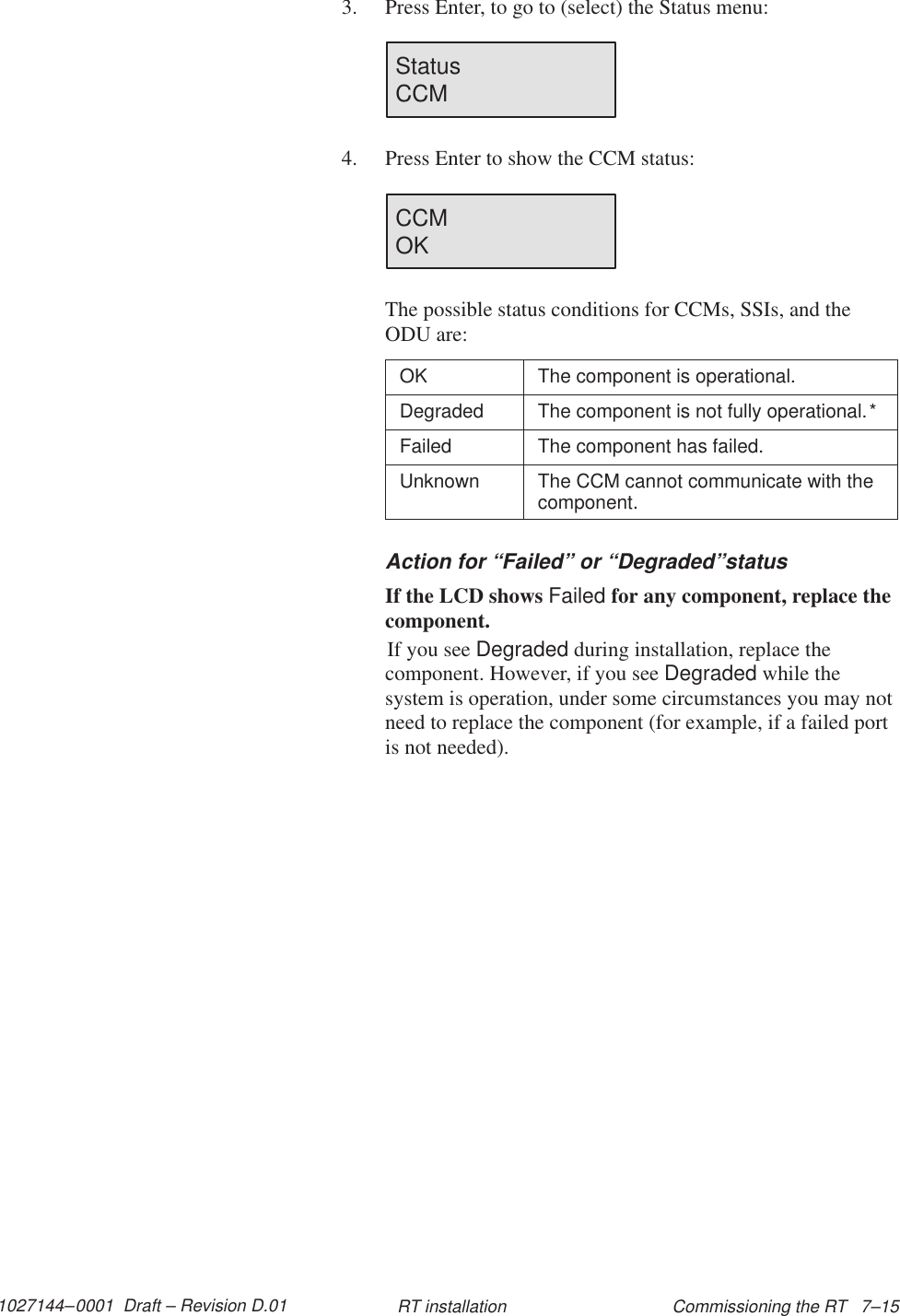 1027144–0001  Draft – Revision D.01 Commissioning the RT   7–15RT installation3. Press Enter, to go to (select) the Status menu:Status                        CCM4. Press Enter to show the CCM status:CCMOKThe possible status conditions for CCMs, SSIs, and theODU are:OK The component is operational.Degraded The component is not fully operational.*Failed The component has failed.Unknown The CCM cannot communicate with thecomponent.Action for “Failed” or “Degraded”statusIf the LCD shows Failed for any component, replace thecomponent.If you see Degraded during installation, replace thecomponent. However, if you see Degraded while thesystem is operation, under some circumstances you may notneed to replace the component (for example, if a failed portis not needed).